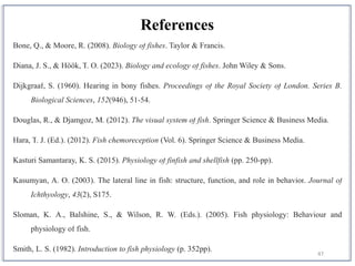 47
References
Bone, Q., & Moore, R. (2008). Biology of fishes. Taylor & Francis.
Diana, J. S., & Höök, T. O. (2023). Biology and ecology of fishes. John Wiley & Sons.
Dijkgraaf, S. (1960). Hearing in bony fishes. Proceedings of the Royal Society of London. Series B.
Biological Sciences, 152(946), 51-54.
Douglas, R., & Djamgoz, M. (2012). The visual system of fish. Springer Science & Business Media.
Hara, T. J. (Ed.). (2012). Fish chemoreception (Vol. 6). Springer Science & Business Media.
Kasturi Samantaray, K. S. (2015). Physiology of finfish and shellfish (pp. 250-pp).
Kasumyan, A. O. (2003). The lateral line in fish: structure, function, and role in behavior. Journal of
Ichthyology, 43(2), S175.
Sloman, K. A., Balshine, S., & Wilson, R. W. (Eds.). (2005). Fish physiology: Behaviour and
physiology of fish.
Smith, L. S. (1982). Introduction to fish physiology (p. 352pp).
 