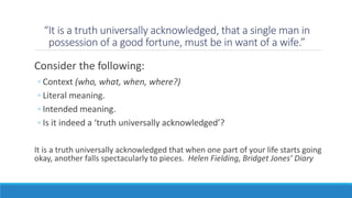 “It is a truth universally acknowledged, that a single man in 
possession of a good fortune, must be in want of a wife.” 
Consider the following: 
◦ Context (who, what, when, where?) 
◦ Literal meaning. 
◦ Intended meaning. 
◦ Is it indeed a ‘truth universally acknowledged’? 
It is a truth universally acknowledged that when one part of your life starts going 
okay, another falls spectacularly to pieces. Helen Fielding, Bridget Jones’ Diary 
 