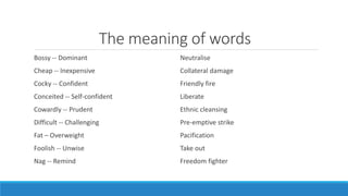 The meaning of words 
Bossy -- Dominant 
Cheap -- Inexpensive 
Cocky -- Confident 
Conceited -- Self-confident 
Cowardly -- Prudent 
Difficult -- Challenging 
Fat – Overweight 
Foolish -- Unwise 
Nag -- Remind 
Neutralise 
Collateral damage 
Friendly fire 
Liberate 
Ethnic cleansing 
Pre-emptive strike 
Pacification 
Take out 
Freedom fighter 
 
