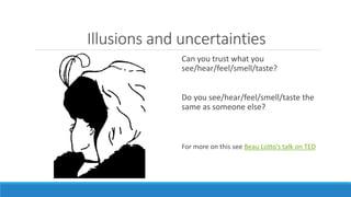 Illusions and uncertainties 
Can you trust what you 
see/hear/feel/smell/taste? 
Do you see/hear/feel/smell/taste the 
same as someone else? 
For more on this see Beau Lotto’s talk on TED 
 