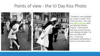Points of view - the VJ Day Kiss Photo 
"Suddenly, I was grabbed 
by a sailor. It wasn't that 
much of a kiss." she said 
in a 2005 interview with 
the Veterans History 
Project. "I felt that he 
was very strong. He was 
just holding me tight. I'm 
not sure about the 
kiss...it was just 
somebody celebrating. It 
wasn't a romantic event. 
 