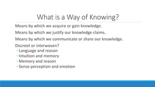 What is a Way of Knowing? 
Means by which we acquire or gain knowledge. 
Means by which we justify our knowledge claims. 
Means by which we communicate or share our knowledge. 
Discreet or interwoven? 
◦ Language and reason 
◦ Intuition and memory 
◦ Memory and reason 
◦ Sense perception and emotion 
 