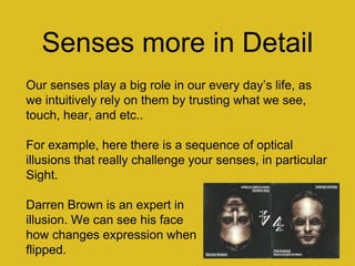 Senses more in Detail
Our senses play a big role in our every day‟s life, as
we intuitively rely on them by trusting what we see,
touch, hear, and etc..
For example, here there is a sequence of optical
illusions that really challenge your senses, in particular
Sight.
Darren Brown is an expert in
illusion. We can see his face
how changes expression when
flipped.
 