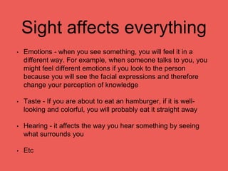 Sight affects everything
• Emotions - when you see something, you will feel it in a
different way. For example, when someone talks to you, you
might feel different emotions if you look to the person
because you will see the facial expressions and therefore
change your perception of knowledge
• Taste - If you are about to eat an hamburger, if it is well-
looking and colorful, you will probably eat it straight away
• Hearing - it affects the way you hear something by seeing
what surrounds you
• Etc
 