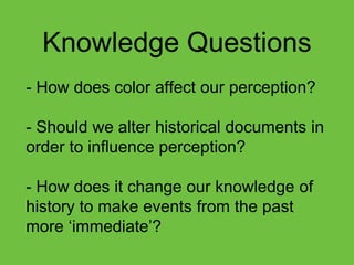 Knowledge Questions
- How does color affect our perception?
- Should we alter historical documents in
order to influence perception?
- How does it change our knowledge of
history to make events from the past
more „immediate‟?
 