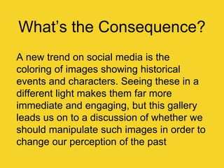 What‟s the Consequence?
A new trend on social media is the
coloring of images showing historical
events and characters. Seeing these in a
different light makes them far more
immediate and engaging, but this gallery
leads us on to a discussion of whether we
should manipulate such images in order to
change our perception of the past
 