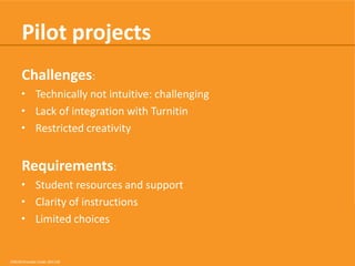 Pilot projects
Challenges:
• Technically not intuitive: challenging
• Lack of integration with Turnitin
• Restricted creativity

Requirements:
• Student resources and support
• Clarity of instructions
• Limited choices

CRICOS Provider Code: 00113B

 