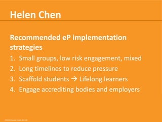 Helen Chen
Recommended eP implementation
strategies
1.
2.
3.
4.

Small groups, low risk engagement, mixed
Long timelines to reduce pressure
Scaffold students  Lifelong learners
Engage accrediting bodies and employers

CRICOS Provider Code: 00113B

 