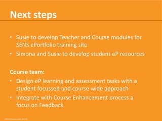 Next steps
• Susie to develop Teacher and Course modules for
SENS ePortfolio training site
• Simona and Susie to develop student eP resources
Course team:
• Design eP learning and assessment tasks with a
student focussed and course wide approach
• Integrate with Course Enhancement process and
focus on Feedback
CRICOS Provider Code: 00113B

 