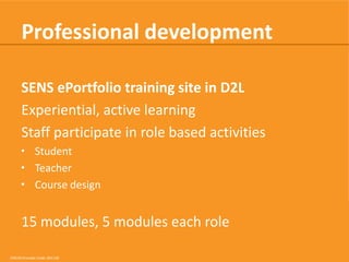 Professional development
SENS ePortfolio training site in D2L
Experiential, active learning
Staff participate in role based activities
• Student
• Teacher
• Course design

15 modules, 5 modules each role
CRICOS Provider Code: 00113B

 