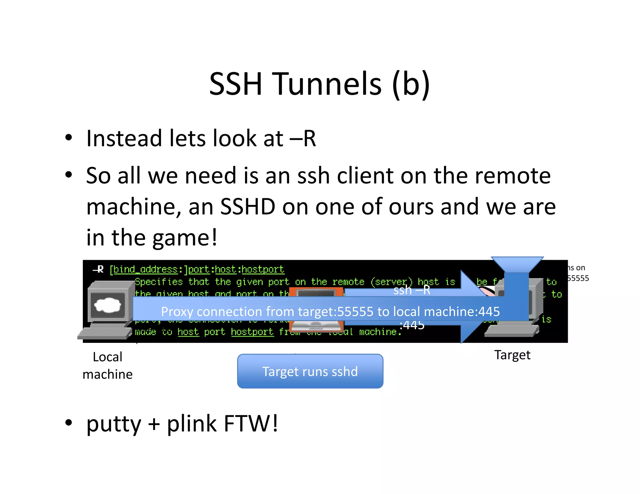 SSH Tunnels (b)
                       SSH Tunnels (b)
• Instead lets look at –R
• So all we need is an ssh client on the remote 
  machine, an SSHD on one of ours and we are 
           ,
  in the game!
                                                                                  Listens on 
                                                                                  port 55555
                                                                                  port 55555
                                                        ssh –R 
                                                 55555:localmachine
                  Proxy connection from target:55555 to local machine:445
                                                                Listens on 
           Listens on                                    :445      port 22
           port 445
           port 445

  Local                              Client is                           Target
 machine                         Target runs sshd
                                    the Pivot


• putty + plink FTW!
 