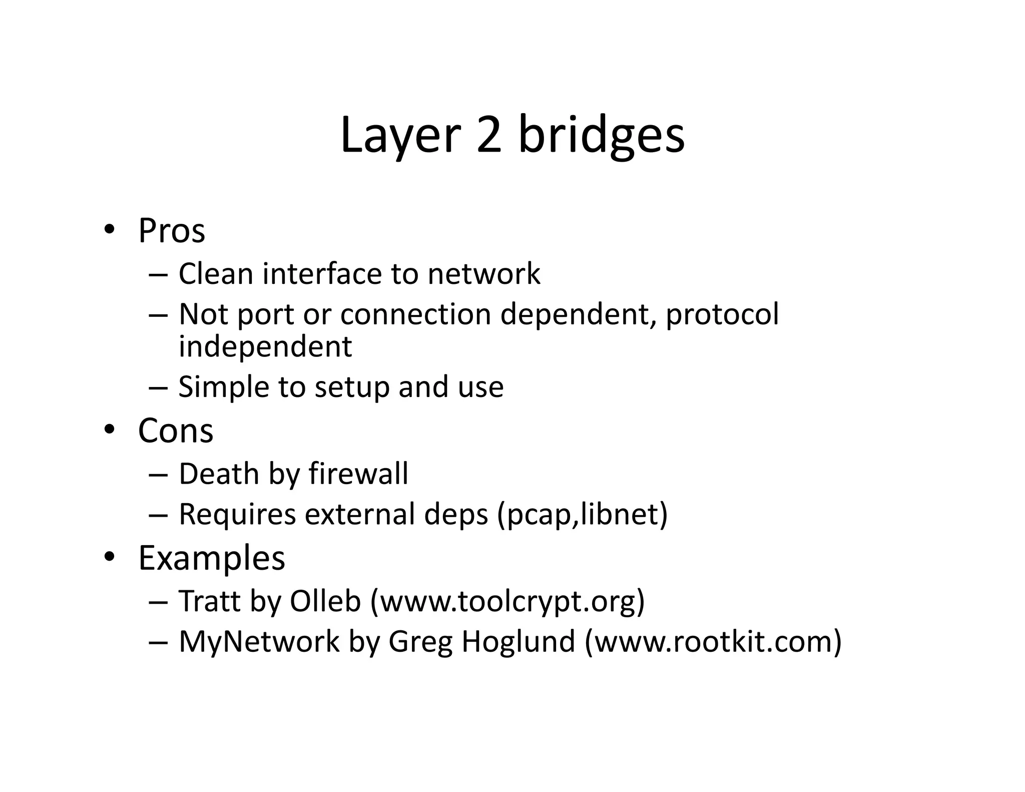 Layer 2 bridges
               Layer 2 bridges
• Pros
  – Clean interface to network
  – Not port or connection dependent, protocol 
    independent
  – Simple to setup and use
• Cons
  – Death by firewall
  – Requires external deps (pcap,libnet)
• E
  Examples
       l
  – Tratt by Olleb (www.toolcrypt.org)
  – MyNetwork by Greg Hoglund (www rootkit com)
                 by Greg Hoglund (www.rootkit.com)
 