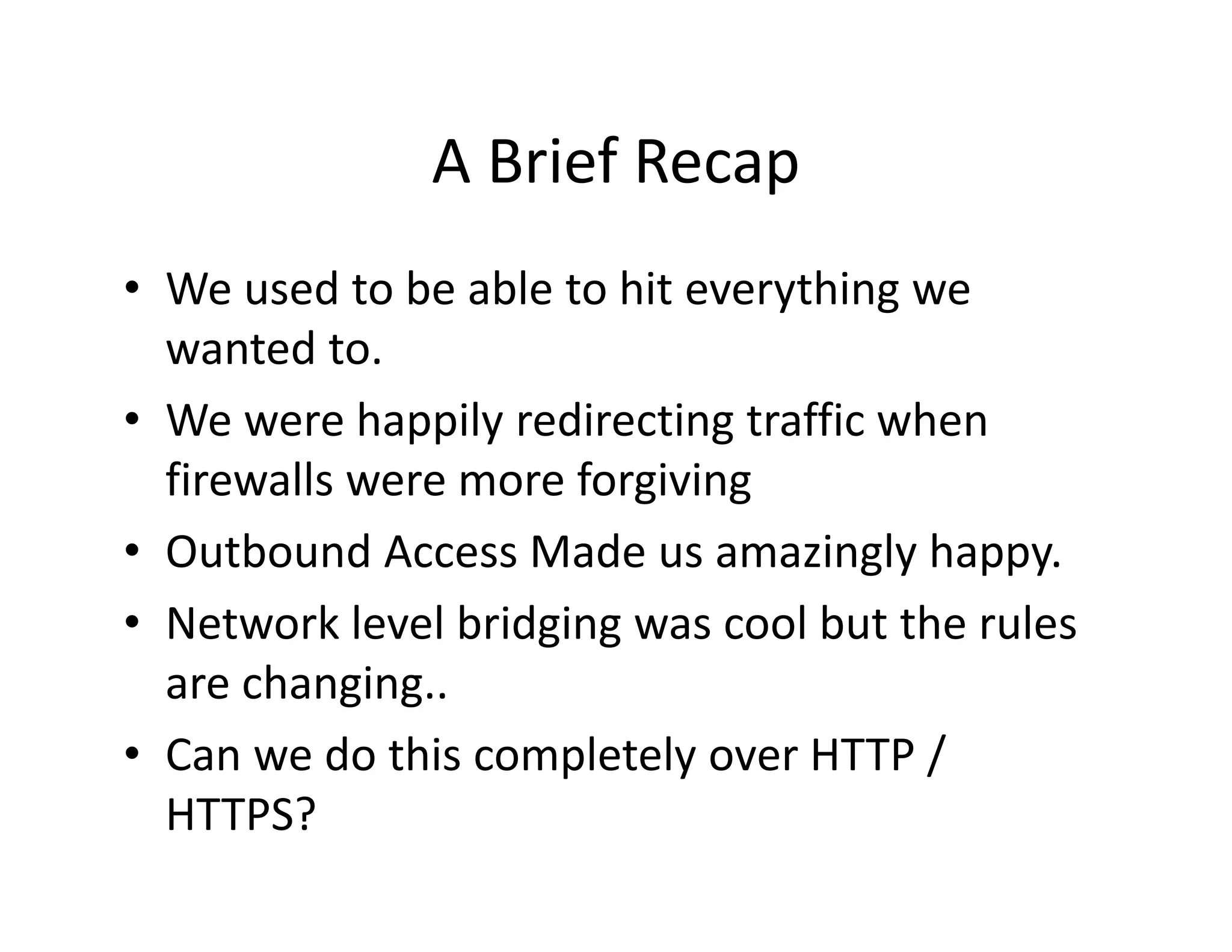A Brief Recap
               A Brief Recap
• We used to be able to hit everything we
  We used to be able to hit everything we 
  wanted to.
• We were happily redirecting traffic when
  We were happily redirecting traffic when 
  firewalls were more forgiving
• O b
  Outbound Access Made us amazingly happy.
            dA      M d           i l h
• Network level bridging was cool but the rules 
  are changing..
                     p     y
• Can we do this completely over HTTP / /
  HTTPS?
 