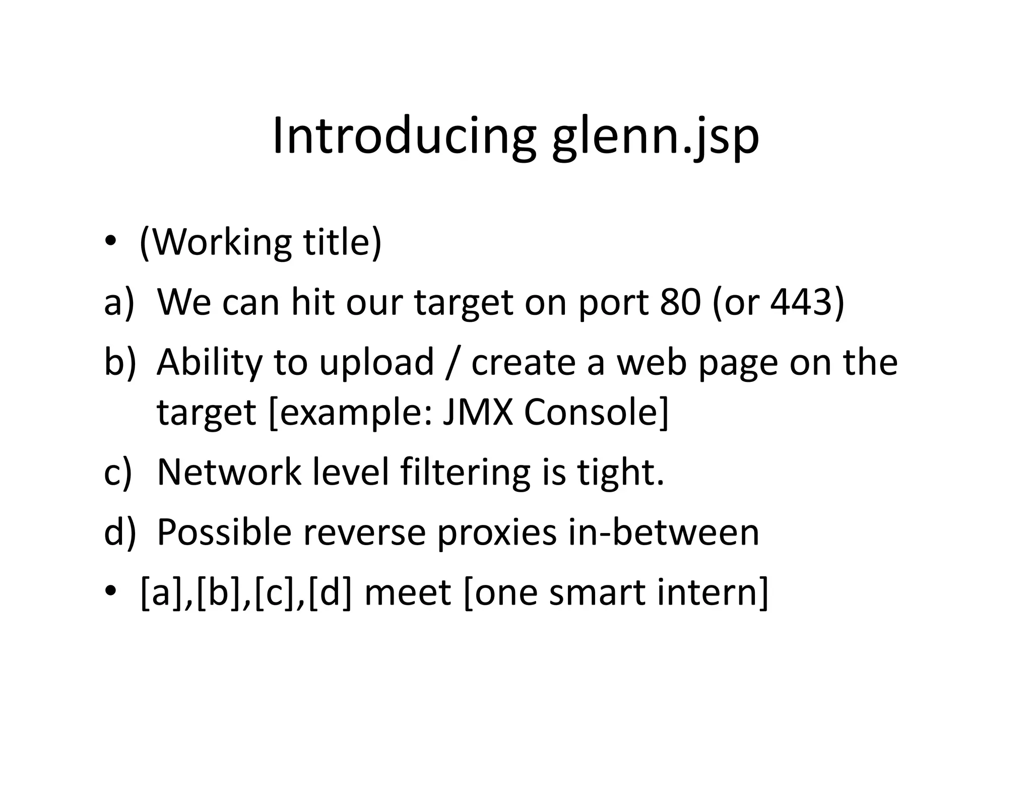 Introducing glenn.jsp
         Introducing glenn.jsp
• (Working title)
   (Working title)
a) We can hit our target on port 80 (or 443)
b) Ability to upload / create a web page on the 
      bili        l d/               b       h
    target [example: JMX Console]
c) Network level filtering is tight.
d) Possible reverse proxies in‐between
 )                   p
• [a],[b],[c],[d] meet [one smart intern]
 