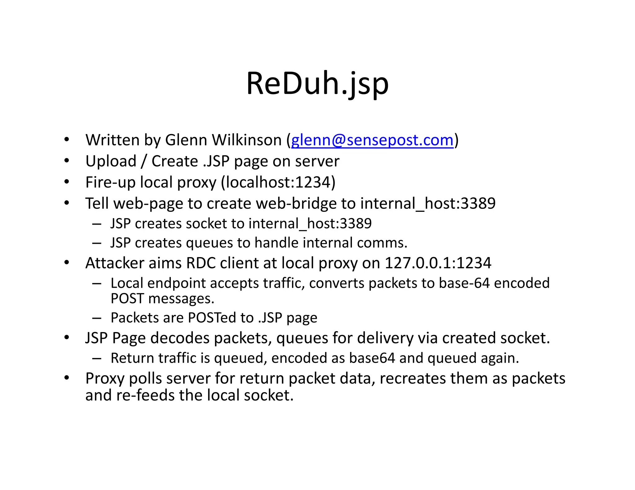 ReDuh.jsp
•   Written by Glenn Wilkinson (glenn@sensepost.com)
•   Upload / Create .JSP page on server
•   Fire‐up local proxy (localhost:1234)
•   Tell web‐page to create web‐bridge to internal_host:3389
    – JSP creates socket to internal_host:3389
    – JSP creates queues to handle internal comms.
• Attacker aims RDC client at local proxy on 127.0.0.1:1234
    – Local endpoint accepts traffic, converts packets to base‐64 encoded 
      POST messages.
    – Packets are POSTed to .JSP page
• JSP Page decodes packets queues for delivery via created socket
  JSP Page decodes packets, queues for delivery via created socket.
    – Return traffic is queued, encoded as base64 and queued again.
• Proxy polls server for return packet data, recreates them as packets 
  and re feeds the local socket.
  and re‐feeds the local socket.
 