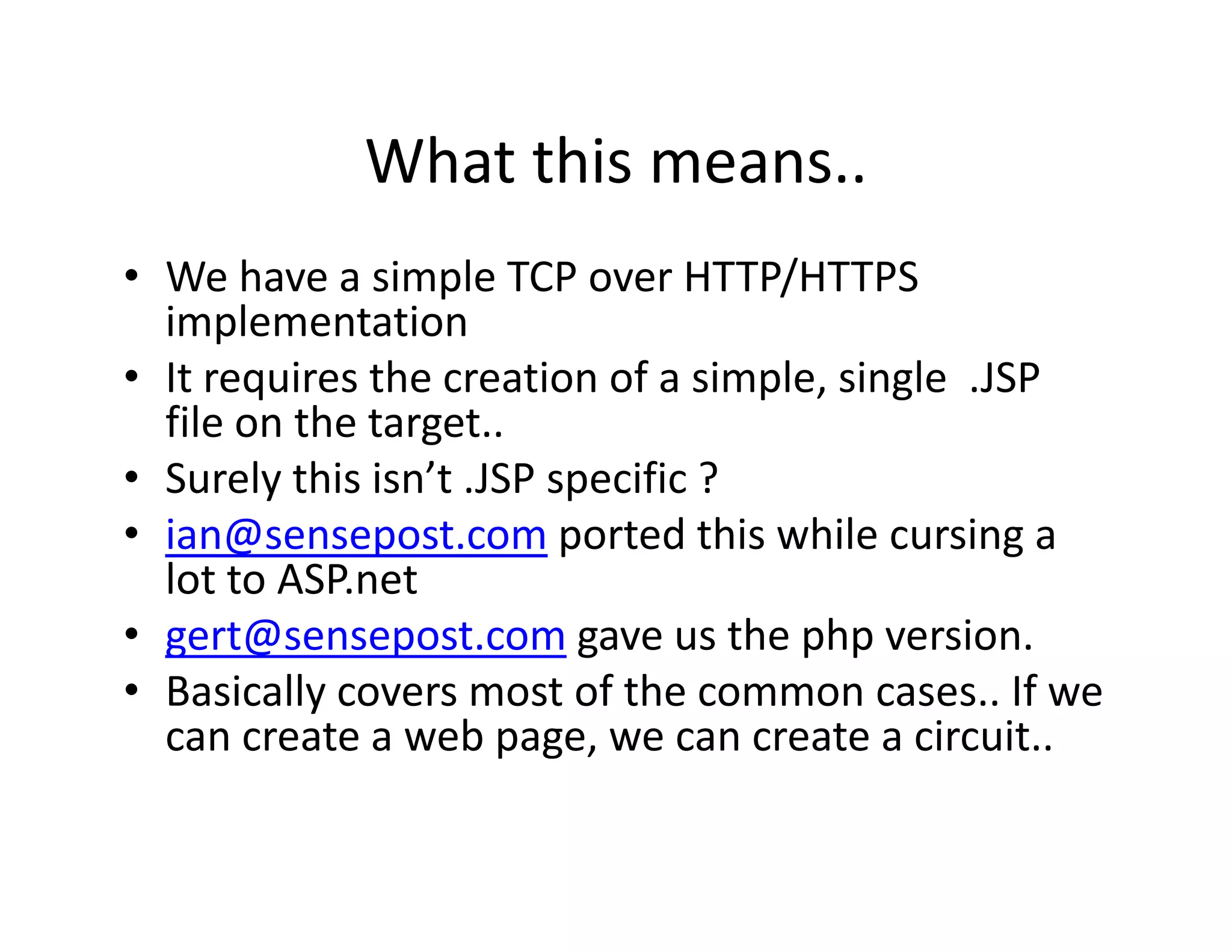 What this means..
            What this means..
• We have a simple TCP over HTTP/HTTPS 
                  p                 /
  implementation
• It requires the creation of a simple, single  .JSP 
  file on the target..
  file on the target
• Surely this isn’t .JSP specific ?
• ian@sensepost com ported this while cursing a
  ian@sensepost.com ported this while cursing a 
  lot to ASP.net
• gert@sensepost.com gave us the php version.
  g            p           g          p p
• Basically covers most of the common cases.. If we 
  can create a web page, we can create a circuit..
 