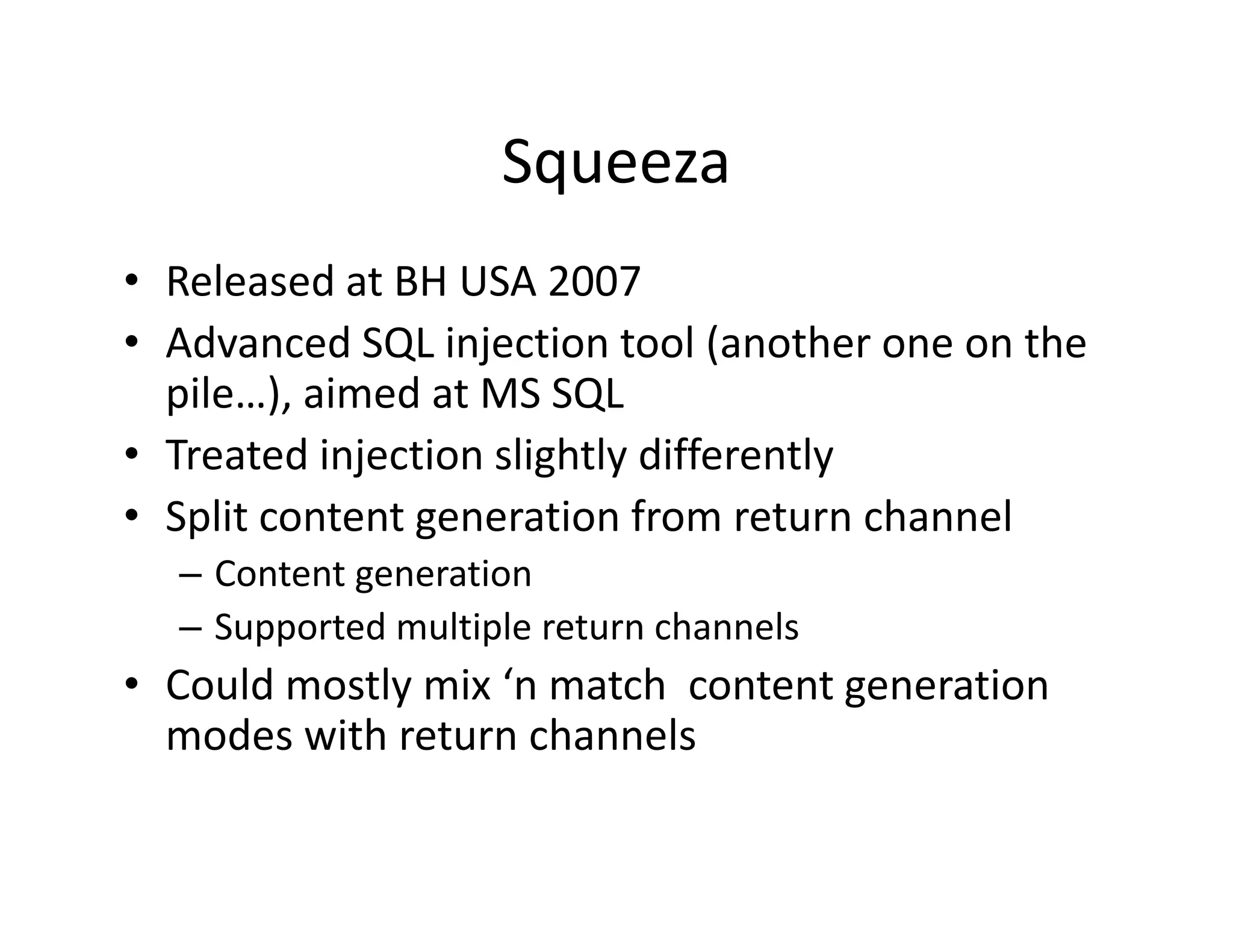 Squeeza
• Released at BH USA 2007
   e eased at     US 00
• Advanced SQL injection tool (another one on the 
  p
  pile…), aimed at MS SQL
• Treated injection slightly differently
   p            g
• Split content generation from return channel
  – Content generation
  – Supported multiple return channels
• Could mostly mix ‘n match  content generation 
  modes with return channels
 