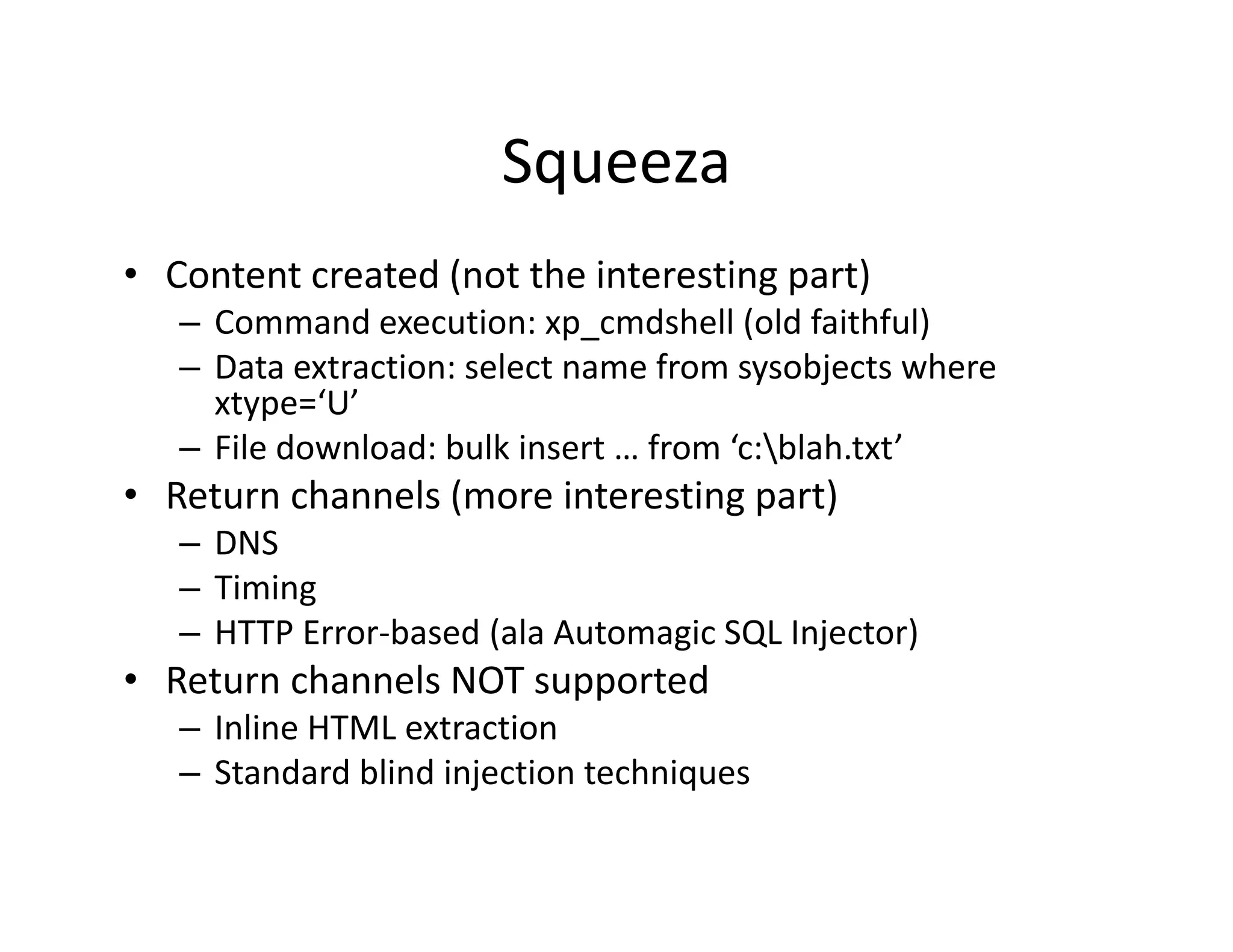 Squeeza
• Content created (not the interesting part)
   – Command execution: xp_cmdshell (old faithful)
   – Data extraction: select name from sysobjects where 
     xtype=‘U’
       yp
   – File download: bulk insert … from ‘c:blah.txt’
• Return channels (more interesting part)
   – DNS
   – Timing
   – HTTP Error‐based (ala Automagic SQL Injector)
• Return channels NOT supported
   – Inline HTML extraction
   – Standard blind injection techniques
     Standard blind injection techniques
 