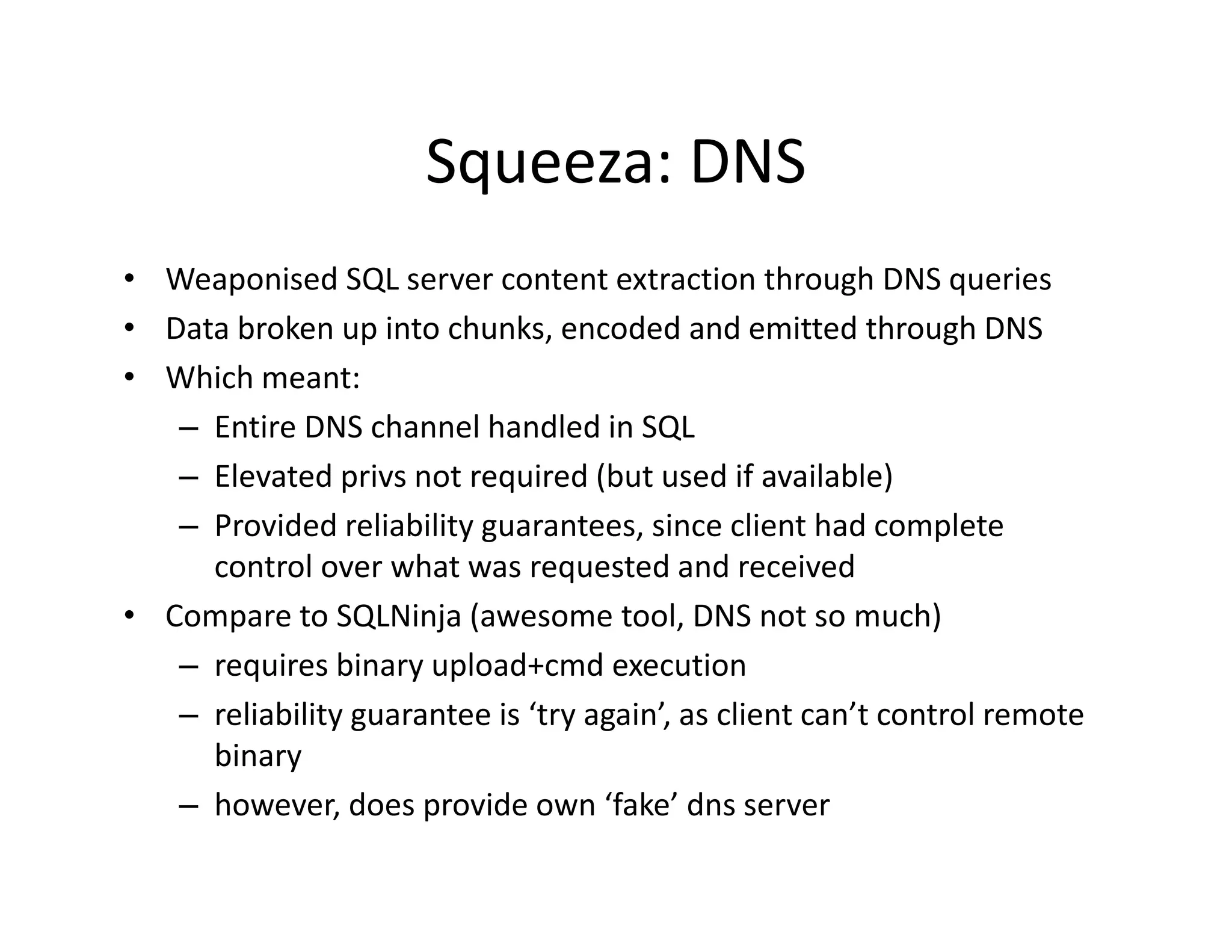Squeeza: DNS
                       Squeeza: DNS
• Weaponised SQL server content extraction through DNS queries
• Data broken up into chunks, encoded and emitted through DNS
• Which meant:
   – Entire DNS channel handled in SQL
         i     NS h       l h dl d i SQL
   – Elevated privs not required (but used if available)
   – Provided reliability guarantees, since client had complete
     Provided reliability guarantees, since client had complete 
     control over what was requested and received
• Compare to SQLNinja (awesome tool, DNS not so much)
   – requires binary upload+cmd execution
           i bi          l d       d        ti
   – reliability guarantee is ‘try again’, as client can’t control remote 
     binary
   – however, does provide own ‘fake’ dns server
 