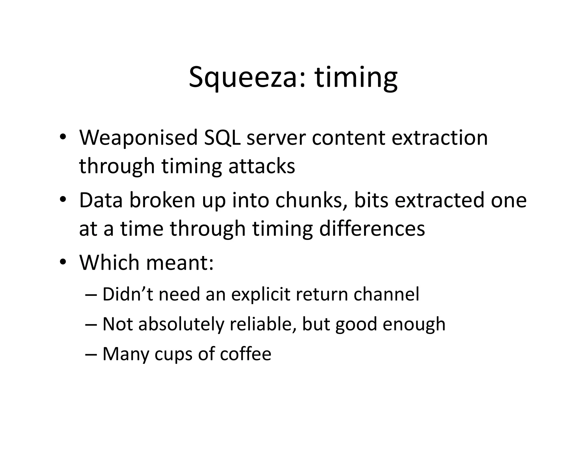 Squeeza: timing
              Squeeza: timing
• Weaponised SQL server content extraction
               SQL server content extraction 
  through timing attacks
• Data broken up into chunks bits extracted one
  Data broken up into chunks, bits extracted one 
  at a time through timing differences
• Whi h
  Which meant:
  – Didn’t need an explicit return channel
  – Not absolutely reliable, but good enough
  – Many cups of coffee
 