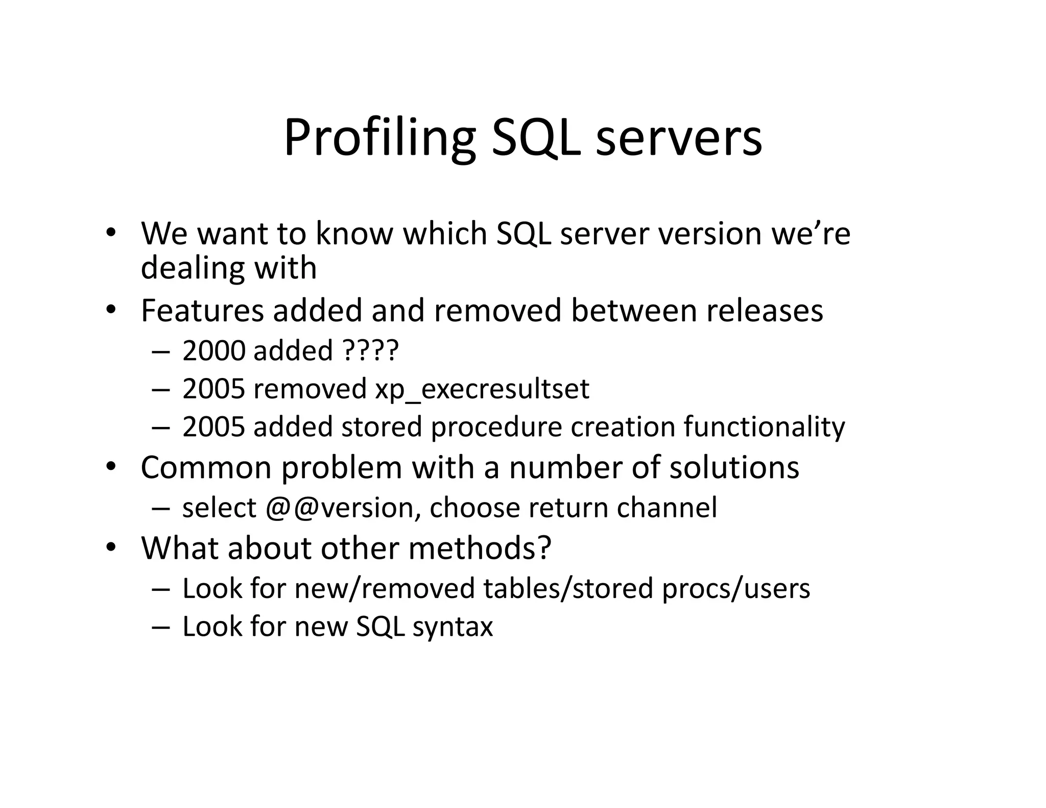 Profiling SQL servers
            Profiling SQL servers
• We want to know which SQL server version we’re 
  dealing with
• Features added and removed between releases
   – 2000 added ????
     2000 added ????
   – 2005 removed xp_execresultset
   – 2005 added stored procedure creation functionality
• Common problem with a number of solutions
            bl      h      b    f l
   – select @@version, choose return channel
• What about other methods?
  What about other methods?
   – Look for new/removed tables/stored procs/users
   – Look for new SQL syntax
 
