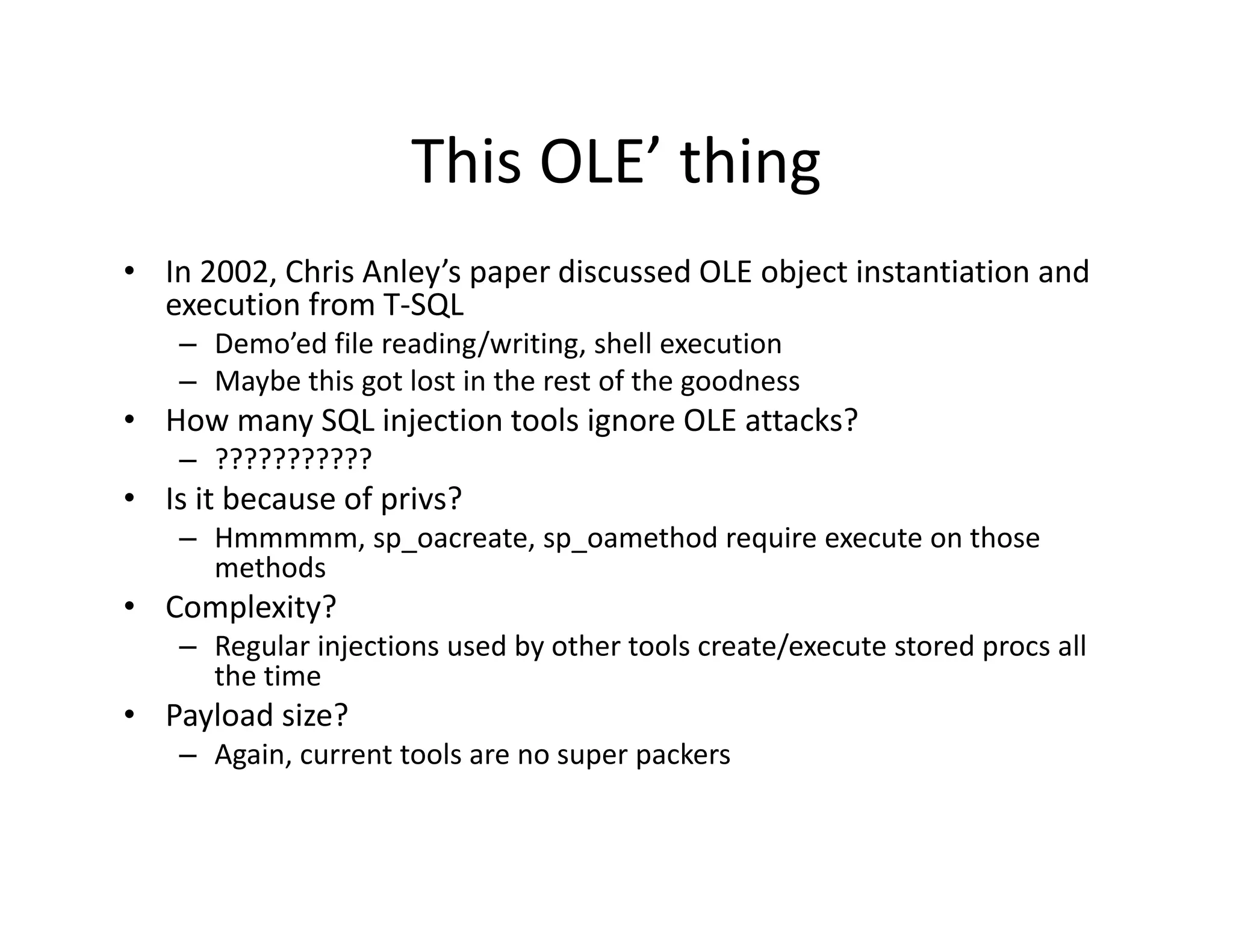 This OLE thing
                      This OLE’ thing
• In 2002, Chris Anley’s paper discussed OLE object instantiation and 
  execution from T‐SQL
        ti f      T SQL
    – Demo’ed file reading/writing, shell execution
    – Maybe this got lost in the rest of the goodness
• How many SQL injection tools ignore OLE attacks?
  How many SQL injection tools ignore OLE attacks?
    – ???????????
• Is it because of privs?
    – Hmmmmm sp oacreate sp oamethod require execute on those
      Hmmmmm, sp_oacreate, sp_oamethod require execute on those 
      methods
• Complexity?
    – Regular injections used by other tools create/execute stored procs all 
       egu a ject o s used by ot e too s c eate/e ecute sto ed p ocs a
      the time
• Payload size?
    – Again, current tools are no super packers
 