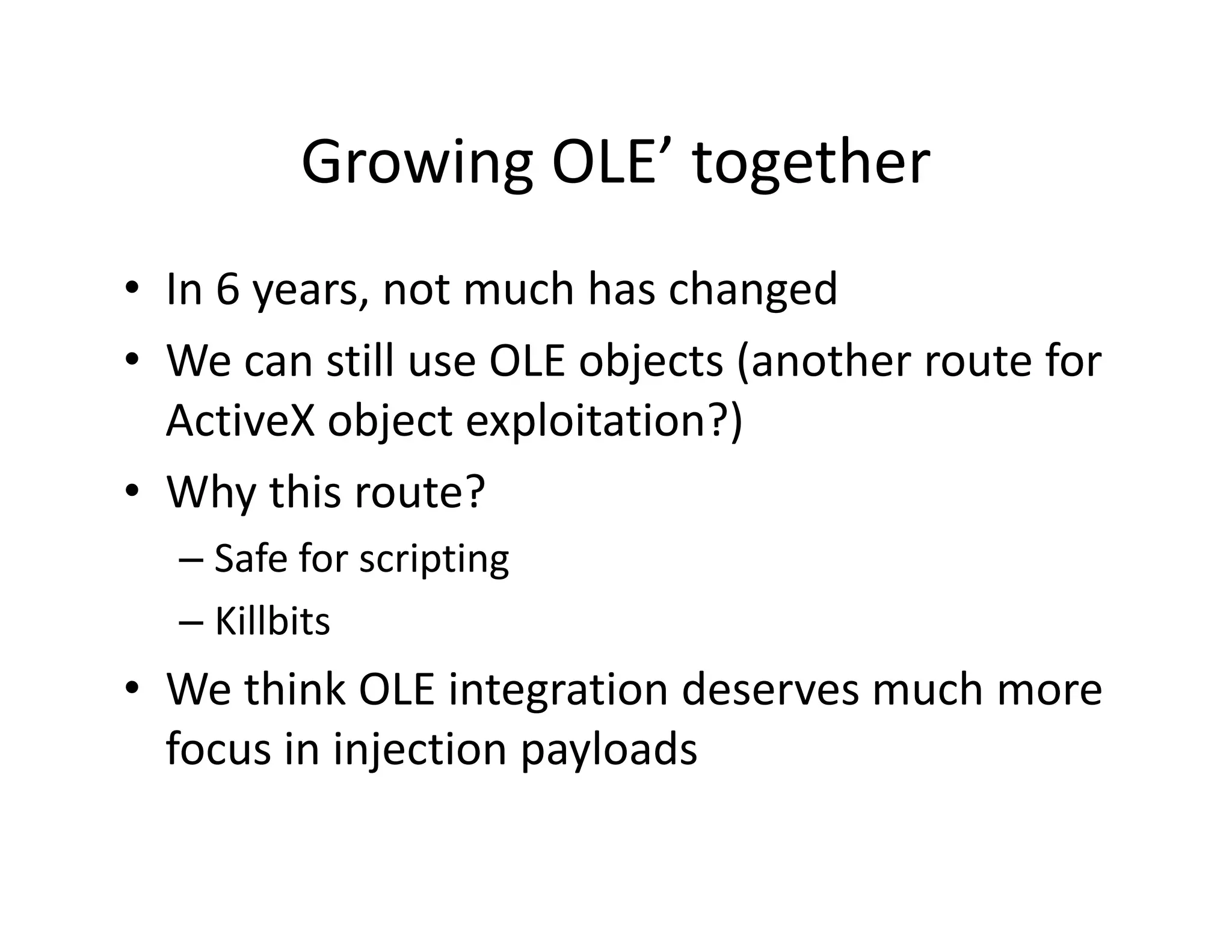 Growing OLE together
         Growing OLE’ together
• In 6 years not much has changed
  In 6 years, not much has changed
• We can still use OLE objects (another route for 
  ActiveX object exploitation?)
  ActiveX object exploitation?)
• Why this route?
  – Safe for scripting
  – Killbits
• We think OLE integration deserves much more 
  focus in injection payloads
 