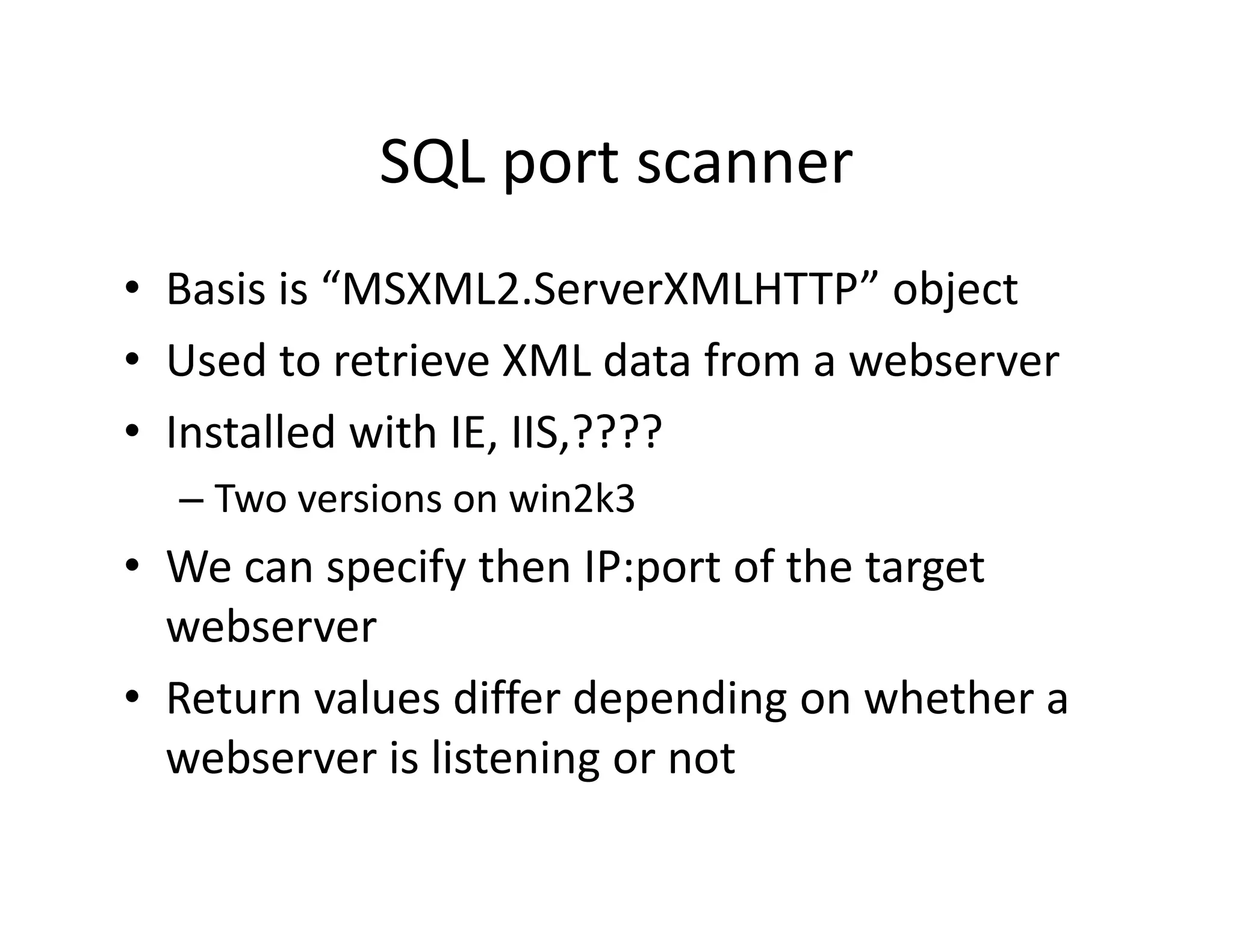 SQL port scanner
            SQL port scanner
• Basis is “MSXML2 ServerXMLHTTP” object
  Basis is  MSXML2.ServerXMLHTTP object
• Used to retrieve XML data from a webserver
• Installed with IE, IIS,????
       ll d i h        S ????
  – Two versions on win2k3
• We can specify then IP:port of the target 
  webserver
• Return values differ depending on whether a 
                       g
  webserver is listening or not
 