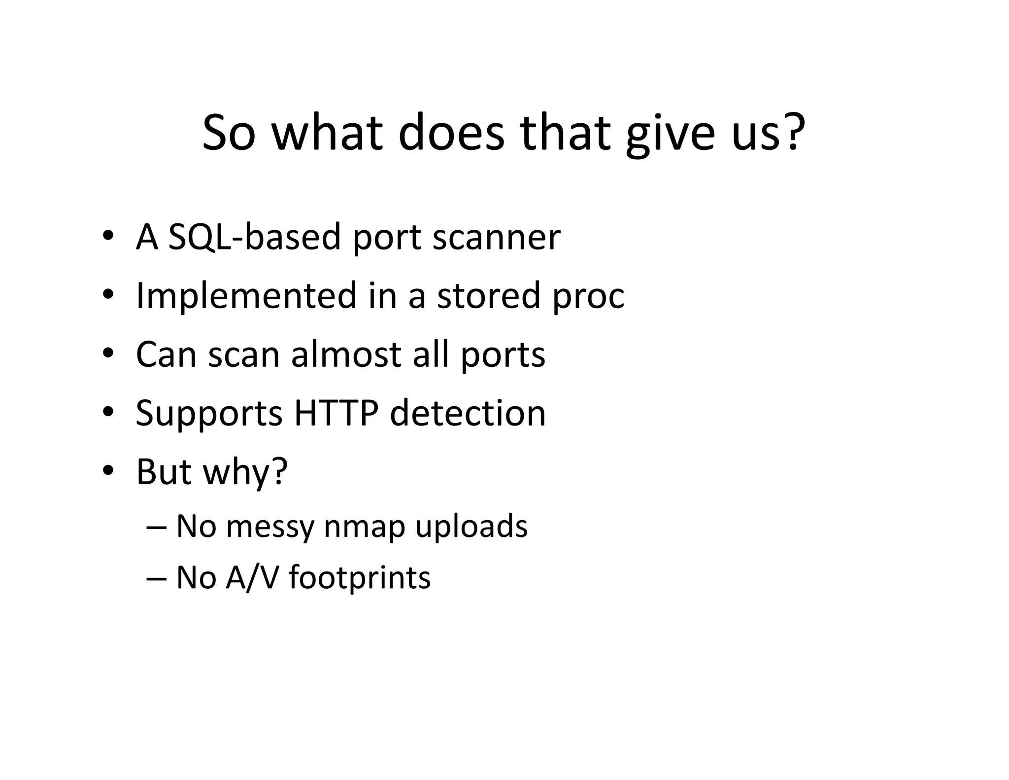 So what does that give us?
       So what does that give us?
•   A SQL based port scanner
    A SQL‐based port scanner
•   Implemented in a stored proc
•   Can scan almost all ports
    C         l      ll
•   Supports HTTP detection
•   But why?
    – No messy nmap uploads
       o essy     ap up oads
    – No A/V footprints
 