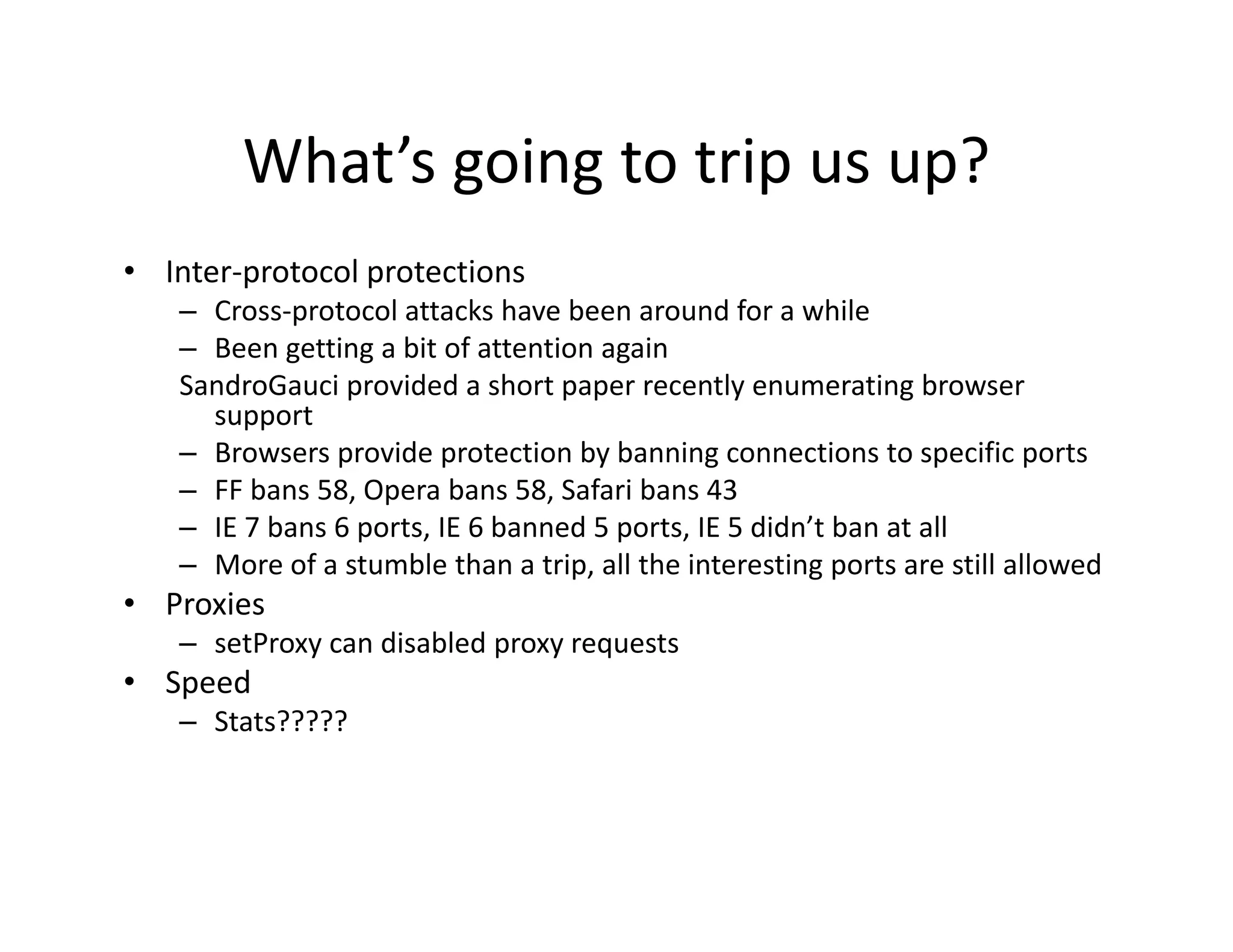 What s going to trip us up?
        What’s going to trip us up?
• Inter‐protocol protections
   – Cross‐protocol attacks have been around for a while
   – Been getting a bit of attention again
   SandroGauci provided a short paper recently enumerating browser 
     support
   – Browsers provide protection by banning connections to specific ports
   – FF bans 58, Opera bans 58, Safari bans 43
   – IE 7 bans 6 ports, IE 6 banned 5 ports, IE 5 didn’t ban at all
     IE 7 bans 6 ports, IE 6 banned 5 ports, IE 5 didn t ban at all
   – More of a stumble than a trip, all the interesting ports are still allowed
• Proxies
   – setProxy can disabled proxy requests
            y              p y q
• Speed
   – Stats?????
 