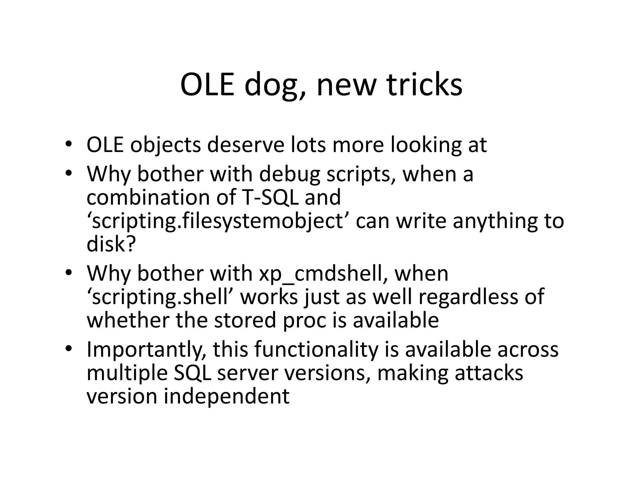 OLE dog, new tricks
            OLE dog, new tricks
• OLE objects deserve lots more looking at
          j                                g
• Why bother with debug scripts, when a 
  combination of T‐SQL and 
  ‘scripting.filesystemobject’ can write anything to 
  ‘scripting filesystemobject’ can write anything to
  disk?
• Why bother with xp cmdshell, when
  Why bother with xp_cmdshell, when 
  ‘scripting.shell’ works just as well regardless of 
  whether the stored proc is available
• I
  Importantly, this functionality is available across 
              l hi f      i    li i      il bl
  multiple SQL server versions, making attacks 
                 p
  version independent
 
