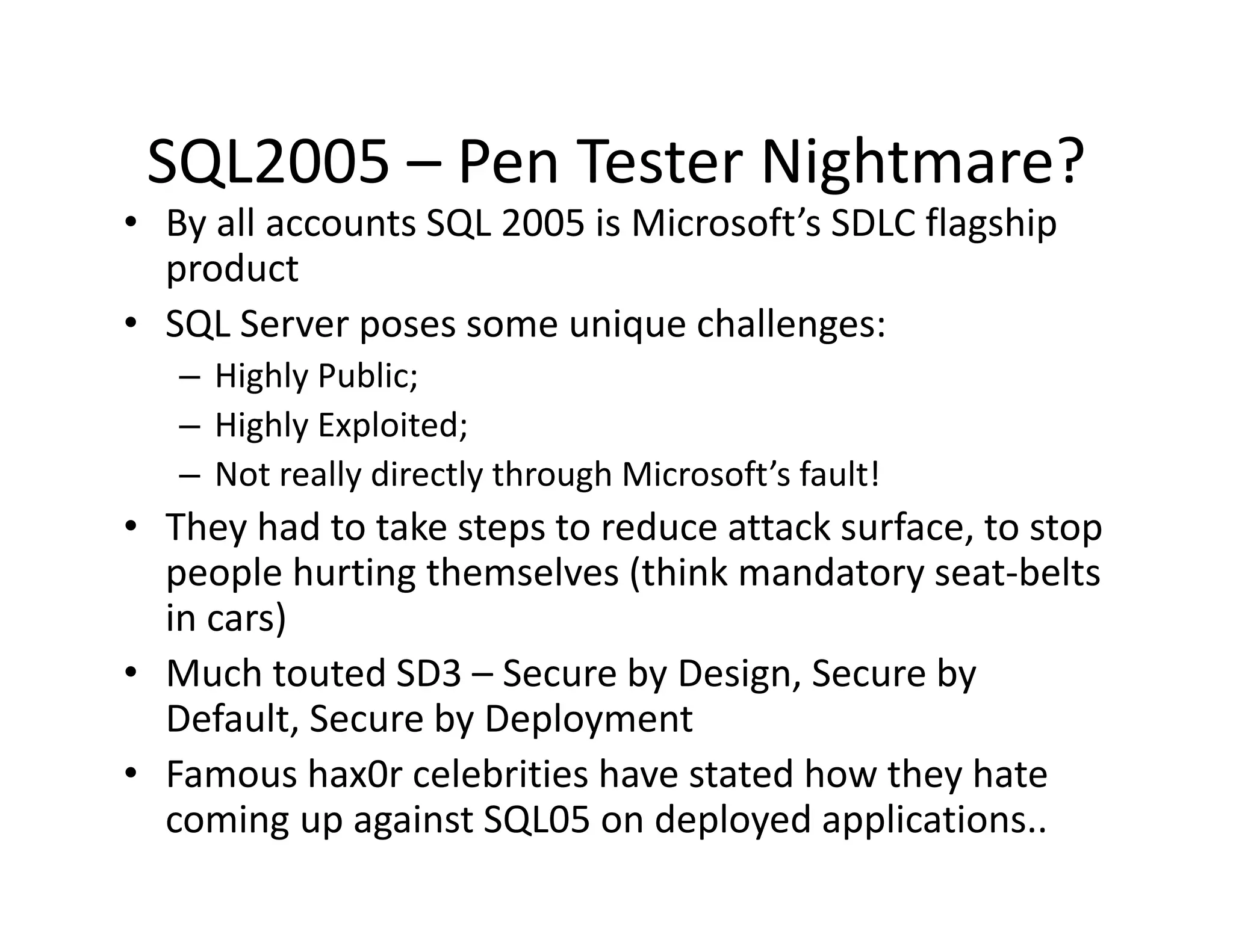 SQL2005  Pen Tester Nightmare?
 SQL2005 – Pen Tester Nightmare?
• By all accounts SQL 2005 is Microsoft’s SDLC flagship 
  product
• SQL Server poses some unique challenges:
   – Highly Public;
   – Hi hl E l it d
     Highly Exploited;
   – Not really directly through Microsoft’s fault!
• They had to take steps to reduce attack surface, to stop
  They had to take steps to reduce attack surface, to stop 
  people hurting themselves (think mandatory seat‐belts 
  in cars)
• Much touted SD3 – Secure by Design, Secure by 
  Default, Secure by Deployment
• Famous hax0r celebrities have stated how they hate
  Famous hax0r celebrities have stated how they hate 
  coming up against SQL05 on deployed applications..
 