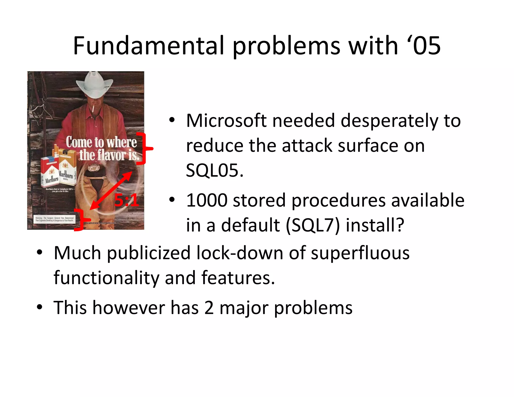 Fundamental problems with ‘05

                • Microsoft needed desperately to
                  Microsoft needed desperately to 
                  reduce the attack surface on 
                  SQL05.
                  SQL05
         5:1 • 1000 stored procedures available 
                  in a default (SQL7) install?
                  in a default (SQL7) install?
• Much publicized lock‐down of superfluous 
  functionality and features.
  f ti     lit    df t
• This however has 2 major problems
 