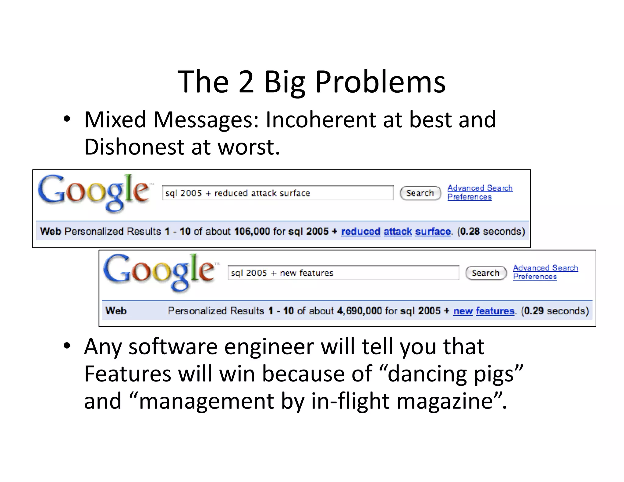 The 2 Big Problems
           The 2 Big Problems
• Mixed Messages: Incoherent at best and 
  Dishonest at worst.
  Dishonest at worst




• Any software engineer will tell you that 
  Features will win because of “dancing pigs” 
  and “management by in‐flight magazine”.
    d“               b i fli h          i ”
 