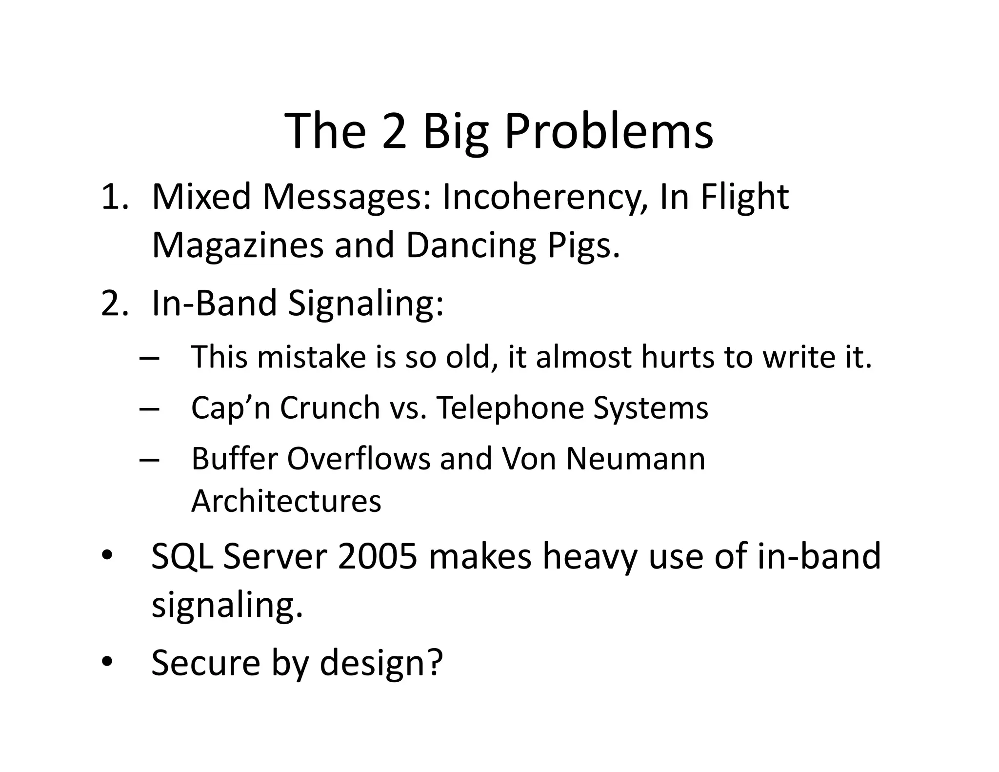 The 2 Big Problems
            The 2 Big Problems
1. Mixed Messages: Incoherency, In Flight 
   Magazines and Dancing Pigs.
   Magazines and Dancing Pigs
2. In‐Band Signaling:
  – This mistake is so old, it almost hurts to write it.
  – Cap’n Crunch vs. Telephone Systems
  – Buffer Overflows and Von Neumann 
    Architectures
• SQL Server 2005 makes heavy use of in‐band 
  signaling.
• Secure by design?
 