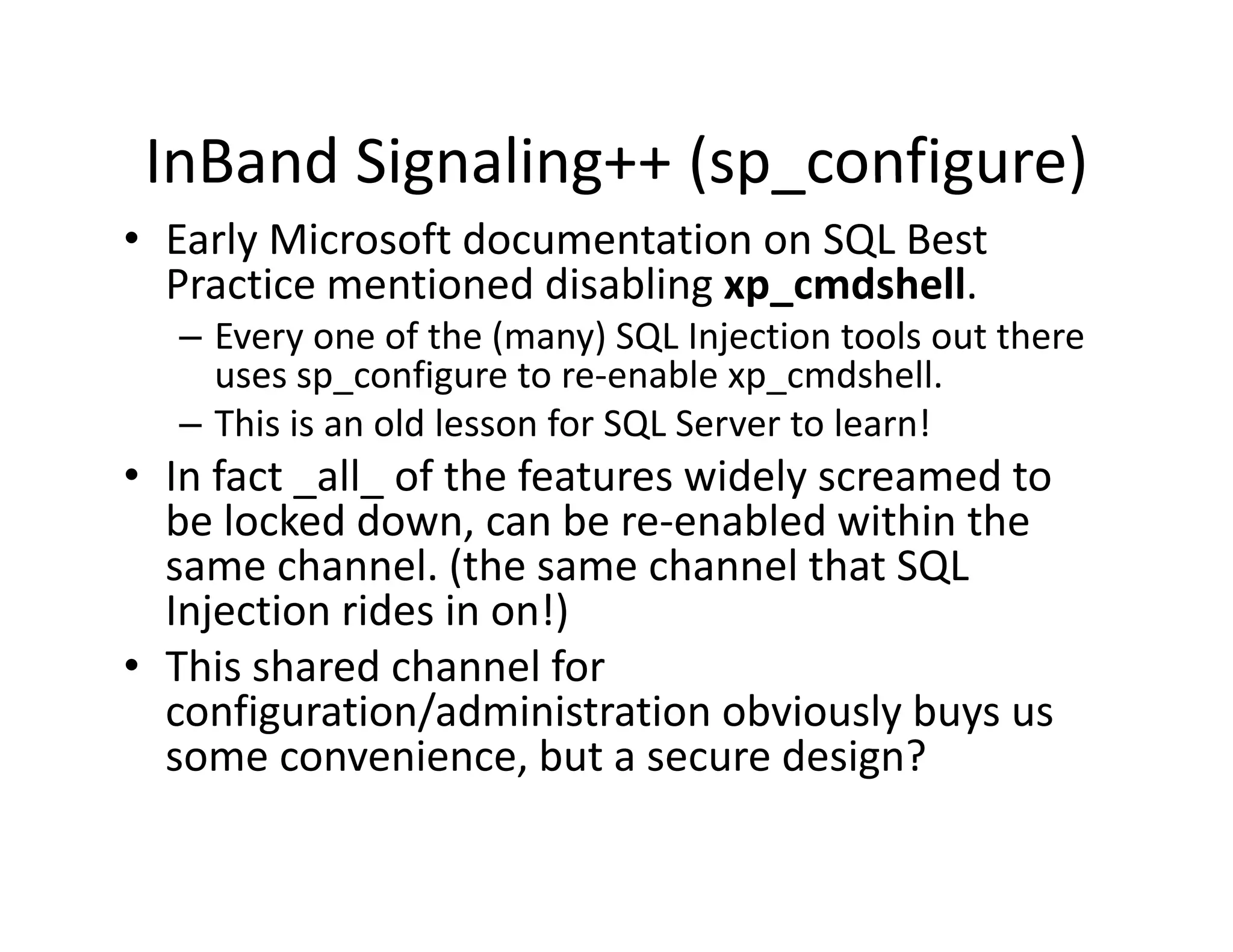 InBand Signaling++ (sp configure)
        Signaling++ (sp_configure)
• Early Microsoft documentation on SQL Best 
  Practice mentioned disabling xp_cmdshell.
  Practice mentioned disabling xp cmdshell.
   – Every one of the (many) SQL Injection tools out there 
     uses sp_configure to re‐enable xp_cmdshell.
   – Thi i
     This is an old lesson for SQL Server to learn!
                 ld l      f SQL S        t l     !
• In fact _all_ of the features widely screamed to 
  be oc ed do , ca be e e ab ed t
  be locked down, can be re‐enabled within the 
                                              t e
  same channel. (the same channel that SQL 
  Injection rides in on!)
• Thi h d h
  This shared channel for 
                         lf
  configuration/administration obviously buys us 
  some convenience, but a secure design?
                       ,                 g
 