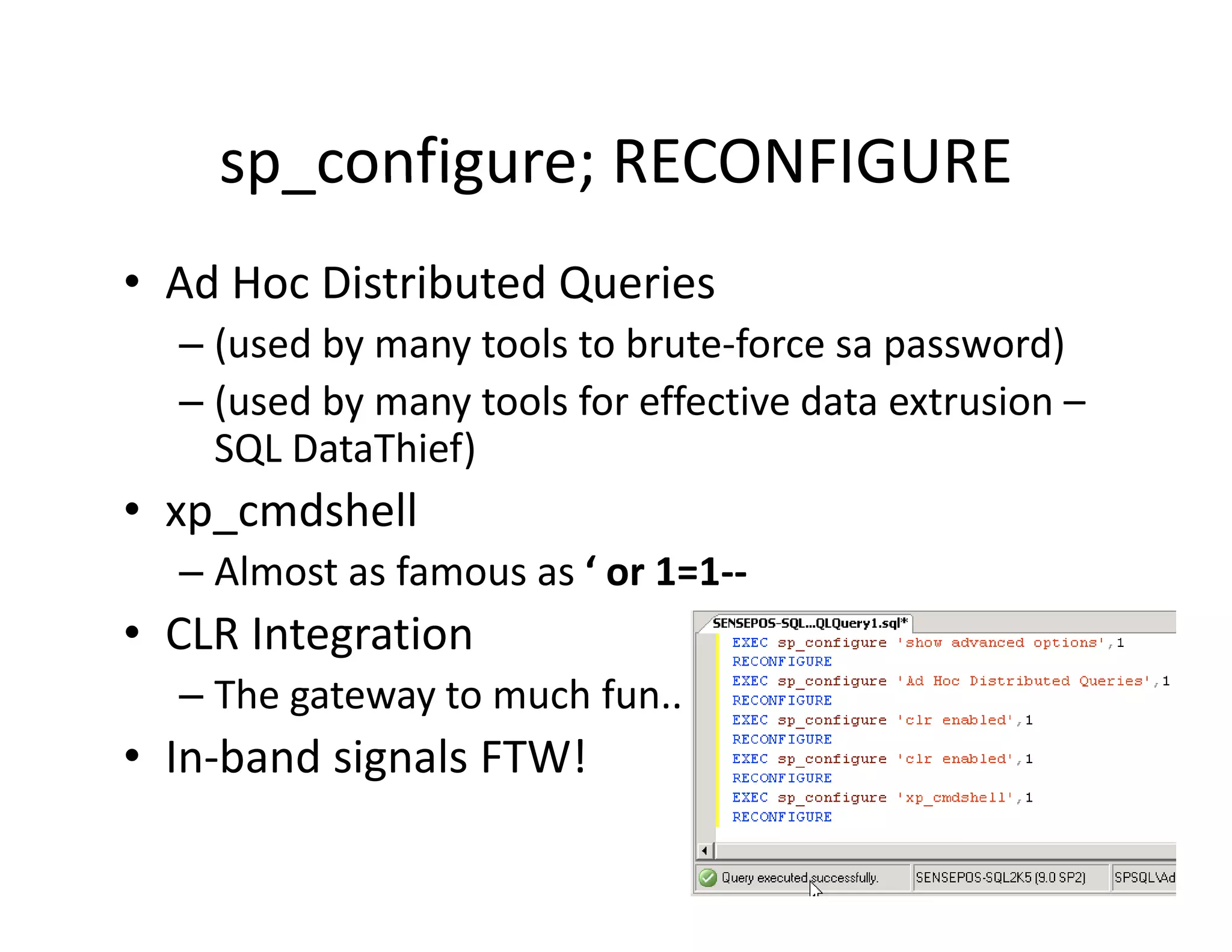 sp_configure; RECONFIGURE
    sp configure; RECONFIGURE
• Ad Hoc Distributed Queries
  Ad Hoc Distributed Queries
  – (used by many tools to brute‐force sa password)
  – (used by many tools for effective data extrusion –
    (      y    y
    SQL DataThief)
• xp_cmdshell
  – Almost as famous as ‘ or 1=1‐‐
• CLR Integration
          g
  – The gateway to much fun..
• In‐band signals FTW!
            g
 