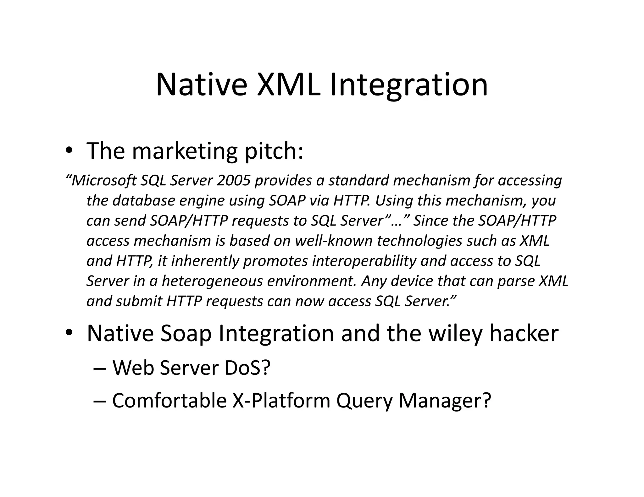 Native XML Integration
            Native XML Integration
• The marketing pitch:
  The marketing pitch:
“Microsoft SQL Server 2005 provides a standard mechanism for accessing 
  the database engine using SOAP via HTTP. Using this mechanism, you 
  can send SOAP/HTTP requests to SQL Server”…” Since the SOAP/HTTP 
          d SOAP/HTTP         t t SQL S      ” ” Si     th SOAP/HTTP
  access mechanism is based on well‐known technologies such as XML 
  and HTTP, it inherently promotes interoperability and access to SQL 
  Server in a heterogeneous environment. Any device that can parse XML 
  Server in a heterogeneous environment Any device that can parse XML
  and submit HTTP requests can now access SQL Server.”

• Native Soap Integration and the wiley hacker
            p     g                   y
    – Web Server DoS?
    – Comfortable X‐Platform Query Manager?
      Comfortable X Platform Query Manager?
 