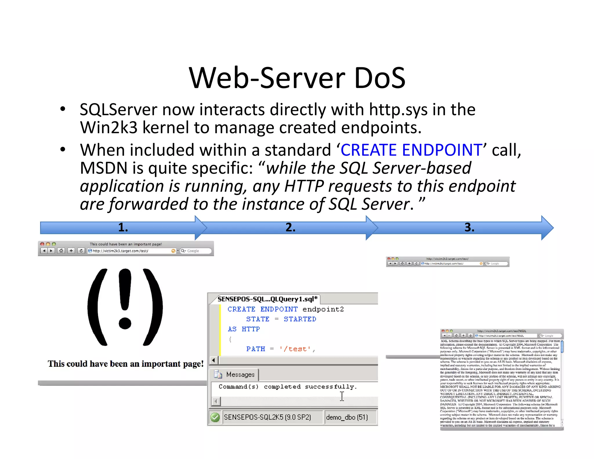 Web Server DoS
                Web‐Server DoS
• SQLServer now interacts directly with http.sys in the 
  Win2k3 kernel to manage created endpoints.
• When included within a standard ‘CREATE ENDPOINT’ call, 
  MSDN is quite specific: “while the SQL Server‐based 
  application is running, any HTTP requests to this endpoint 
  are forwarded to the instance of SQL Server. ”
      f      d d t th i t         f SQL S      ”
       1.                    2.                     3.
 
