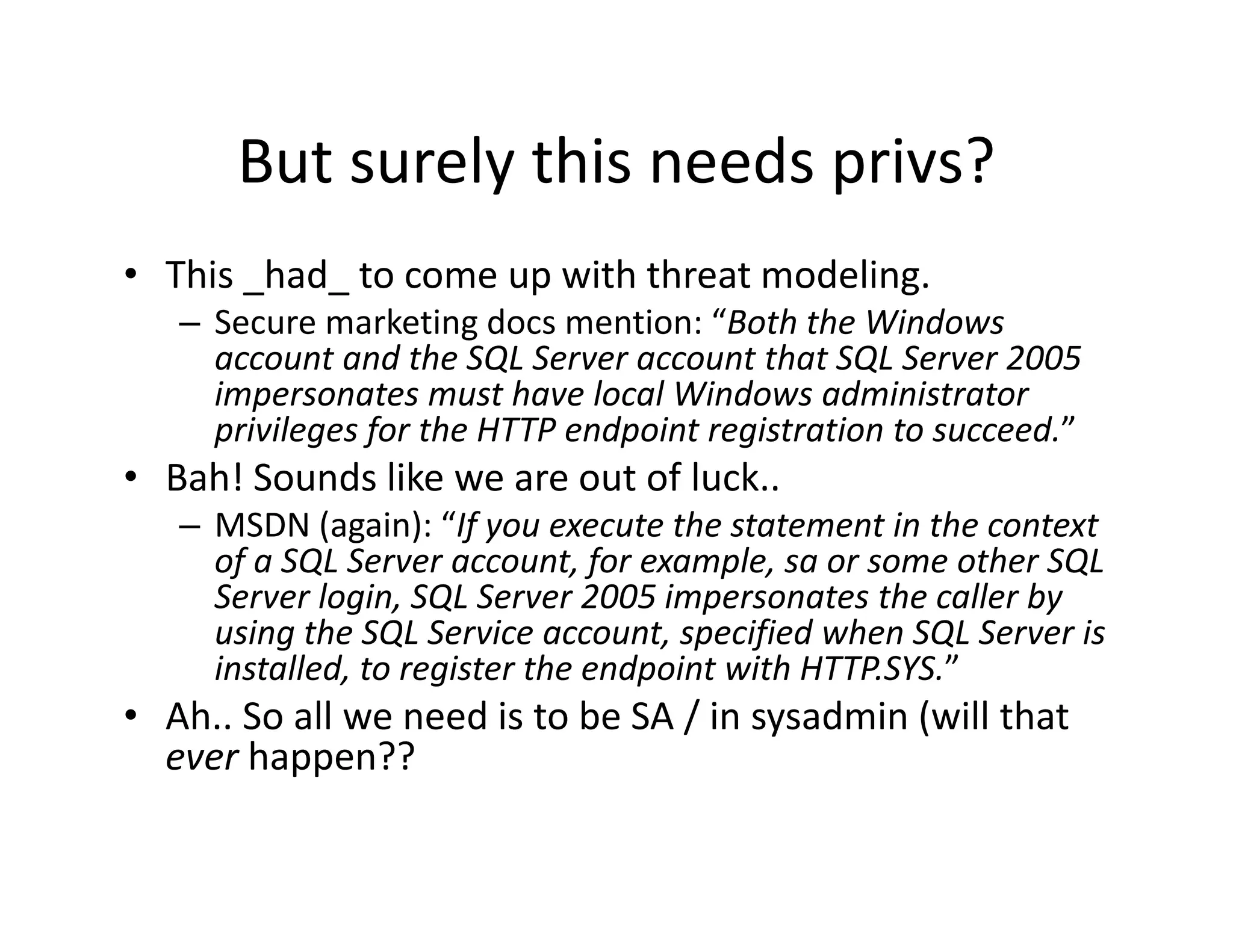 But surely this needs privs?
       But surely this needs privs?
• This _had_ to come up with threat modeling.
   – Secure marketing docs mention: “Both the Windows 
     account and the SQL Server account that SQL Server 2005 
     impersonates must have local Windows administrator 
     privileges for the HTTP endpoint registration to succeed.”
                f                                             ”
• Bah! Sounds like we are out of luck..
   – MSDN (again): “If you execute the statement in the context
     MSDN (again):  If you execute the statement in the context 
     of a SQL Server account, for example, sa or some other SQL 
     Server login, SQL Server 2005 impersonates the caller by 
     using the SQL Service account, specified when SQL Server is 
     installed, to register the endpoint with HTTP.SYS.”
     i    ll d        i      h    d i     ih           ”
• Ah.. So all we need is to be SA / in sysadmin (will that 
  ever happen??
          pp
 