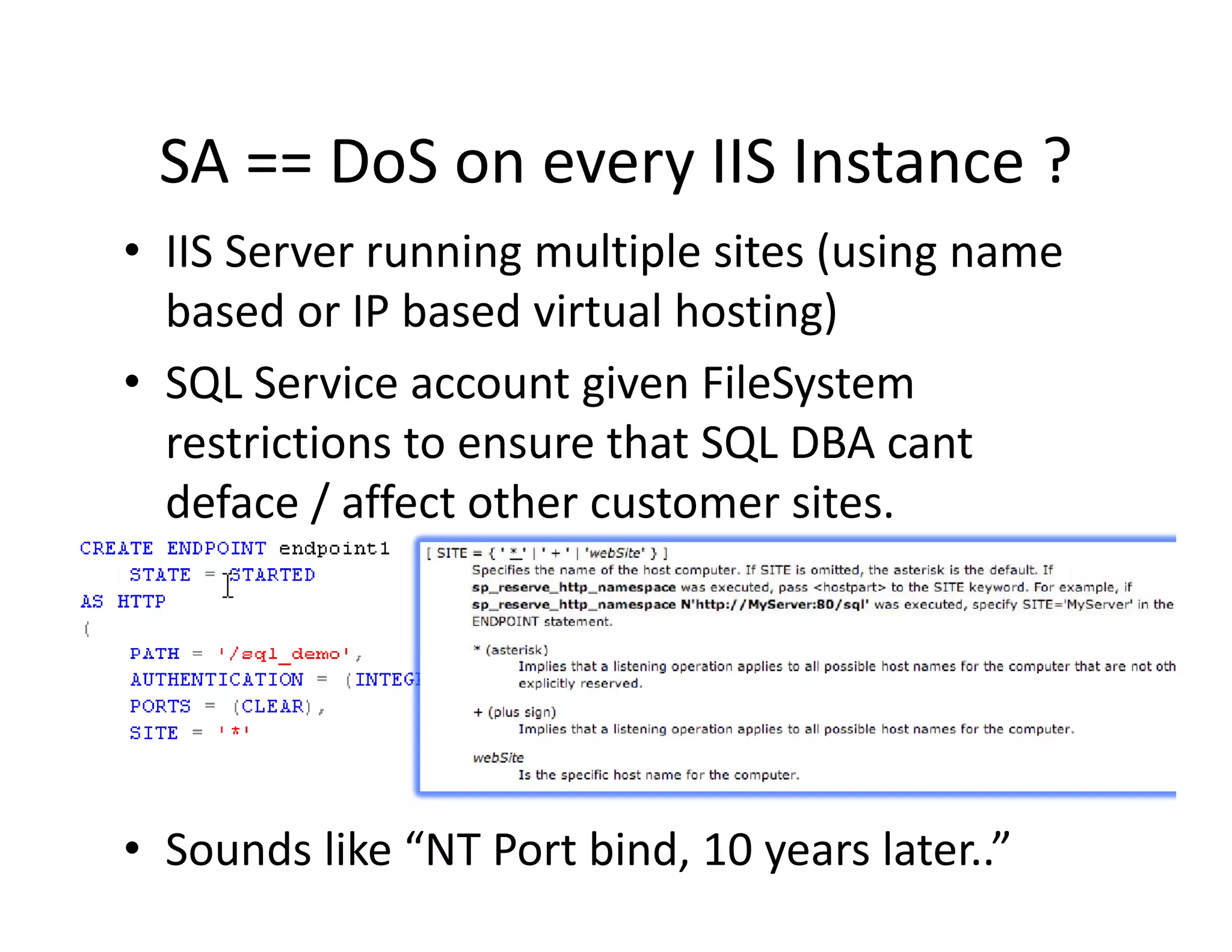 SA  DoS on every IIS Instance ?
 SA == DoS on every IIS Instance ?
• IIS Server running multiple sites (using name 
  based or IP based virtual hosting)
  b d IP b d i             lh i )
• SQL Service account given FileSystem
  restrictions to ensure that SQL DBA cant 
  deface / affect other customer sites.




• Sounds like “NT Port bind, 10 years later..”
 