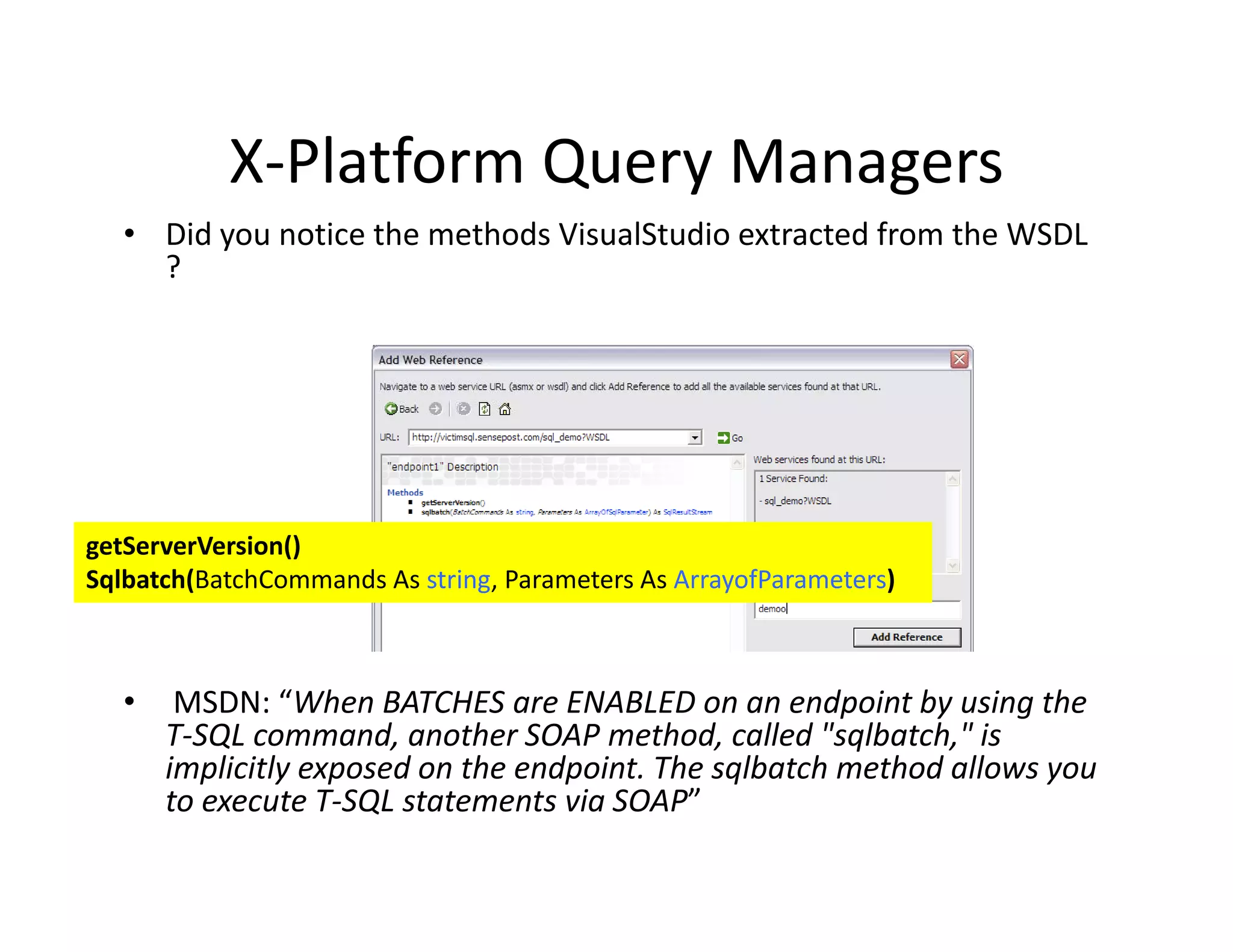 X Platform Query Managers
           X‐Platform Query Managers
   • Did you notice the methods VisualStudio extracted from the WSDL 
     ?




getServerVersion()
                ()
Sqlbatch(BatchCommands As string, Parameters As ArrayofParameters)



   •    MSDN: “When BATCHES are ENABLED on an endpoint by using the 
       T‐SQL command, another SOAP method, called "sqlbatch," is 
       implicitly exposed on the endpoint. The sqlbatch method allows you 
       implicitly exposed on the endpoint. The sqlbatch method allows you
       to execute T‐SQL statements via SOAP”
 