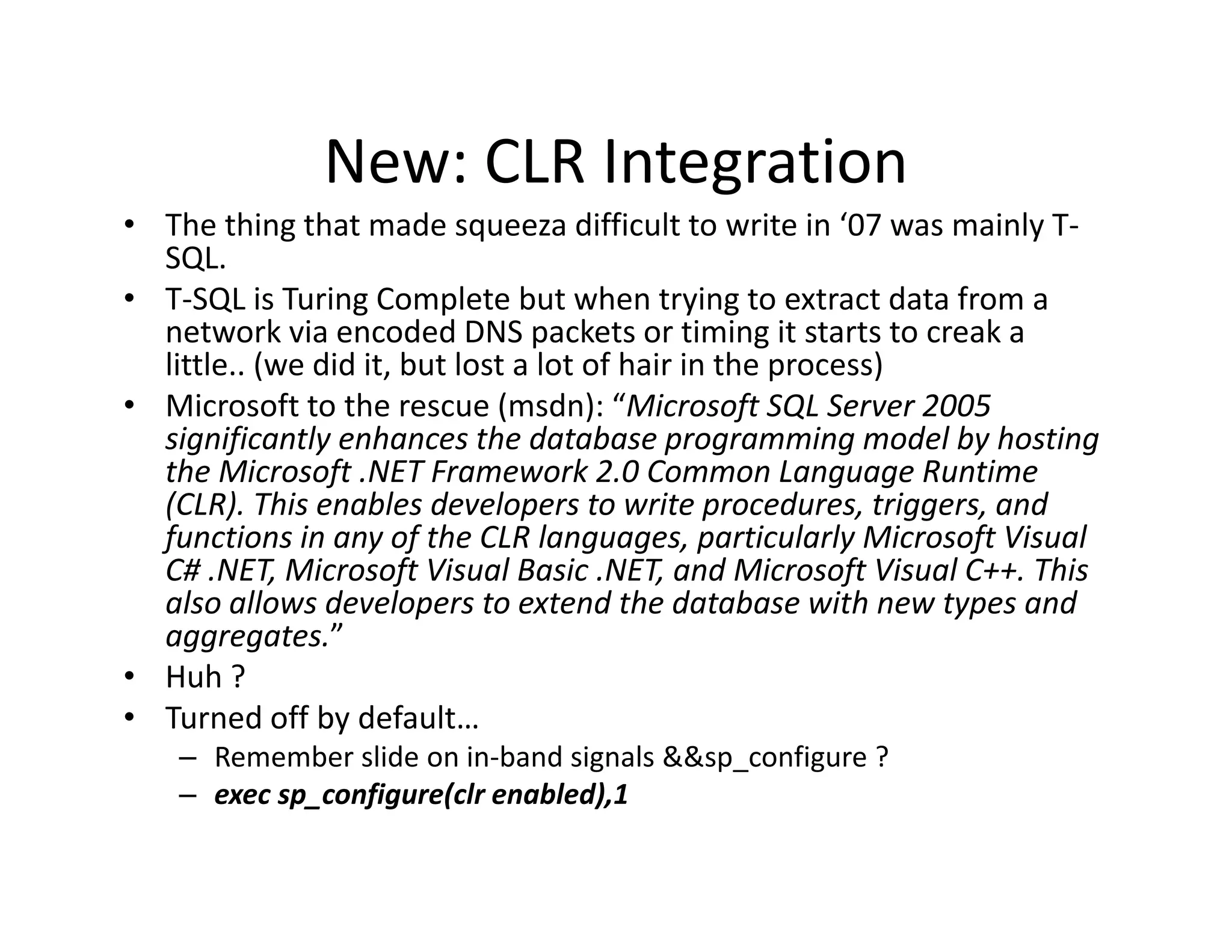 New: CLR Integration
              New: CLR Integration
• The thing that made squeeza difficult to write in ‘07 was mainly T‐
  SQL.
• T SQL is Turing Complete but when trying to extract data from a
  T‐SQL is Turing Complete but when trying to extract data from a 
  network via encoded DNS packets or timing it starts to creak a 
  little.. (we did it, but lost a lot of hair in the process)
• Microsoft to the rescue (msdn): “Microsoft SQL Server 2005
  Microsoft to the rescue (msdn):  Microsoft SQL Server 2005 
  significantly enhances the database programming model by hosting 
  the Microsoft .NET Framework 2.0 Common Language Runtime 
  (CLR). This enables developers to write procedures, triggers, and 
  functions in any of the CLR languages, particularly Microsoft Visual 
  functions in any of the CLR languages particularly Microsoft Visual
  C# .NET, Microsoft Visual Basic .NET, and Microsoft Visual C++. This 
  also allows developers to extend the database with new types and 
  aggregates.”
• Huh ?
• Turned off by default… 
    – Remember slide on in‐band signals &&sp_configure ?
    – exec sp_configure(clr enabled),1
 