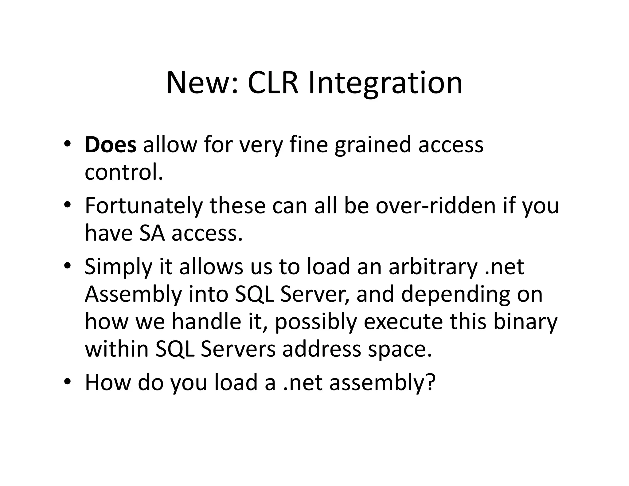 New: CLR Integration
          New: CLR Integration
• Does allow for very fine grained access
  Does allow for very fine grained access 
  control.
• Fortunately these can all be over‐ridden if you
  Fortunately these can all be over ridden if you 
  have SA access.
• Simply it allows us to load an arbitrary .net
  Simply it allows us to load an arbitrary .net 
  Assembly into SQL Server, and depending on 
  how we handle it, possibly execute this binary 
  within SQL Servers address space.
• How do you load a .net assembly?
 