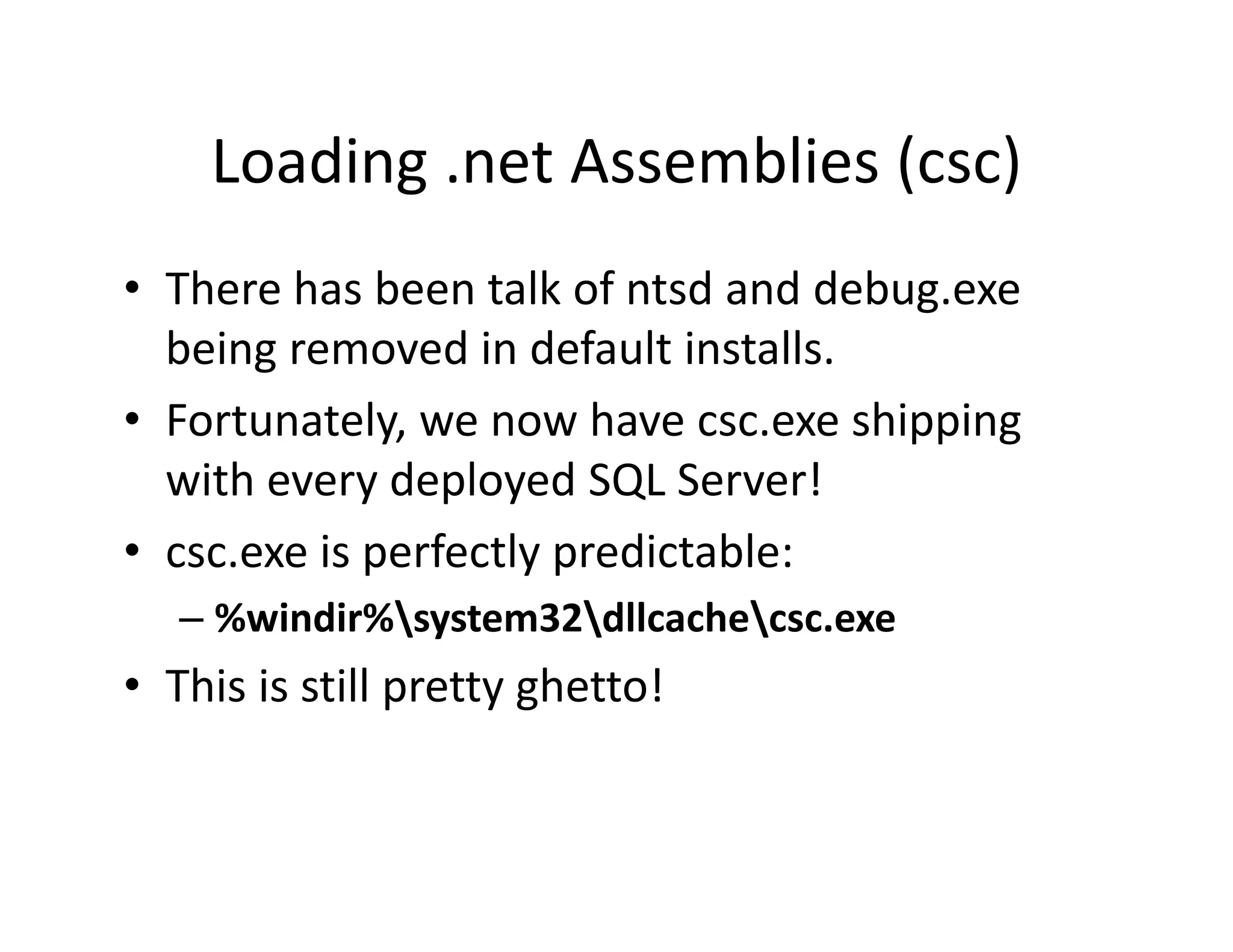 Loading .net Assemblies (csc)
    Loading .net Assemblies (csc)
• There has been talk of ntsd and debug exe
  There has been talk of ntsd and debug.exe
  being removed in default installs.
• Fortunately we now have csc exe shipping
  Fortunately, we now have csc.exe shipping 
  with every deployed SQL Server!
• csc.exe i
          is perfectly predictable:
                f l       di bl
   – %windir%system32dllcachecsc.exe
• This is still pretty ghetto!
 