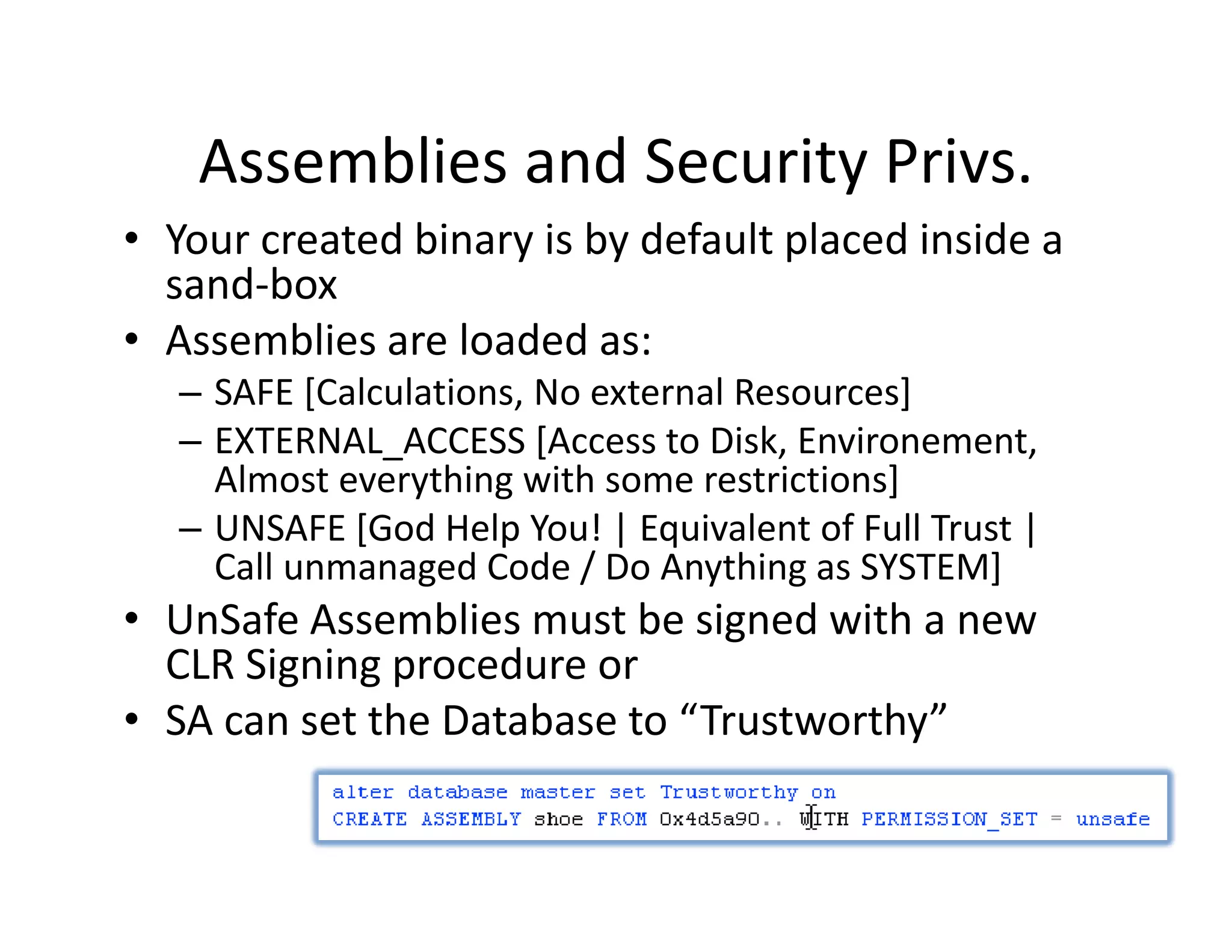 Assemblies and Security Privs.
    Assemblies and Security Privs.
• Your created binary is by default placed inside a 
  sand box
  sand‐box
• Assemblies are loaded as:
   – SAFE [Calculations, No external Resources]
   – EXTERNAL_ACCESS [Access to Disk, Environement, 
     Almost everything with some restrictions]
   – UNSAFE [God Help You! | Equivalent of Full Trust |
     UNSAFE [God Help You! | Equivalent of Full Trust | 
     Call unmanaged Code / Do Anything as SYSTEM]
• UnSafe Assemblies must be signed with a new 
  CLR Si i
  CLR Signing procedure or
                   d
• SA can set the Database to “Trustworthy”
 