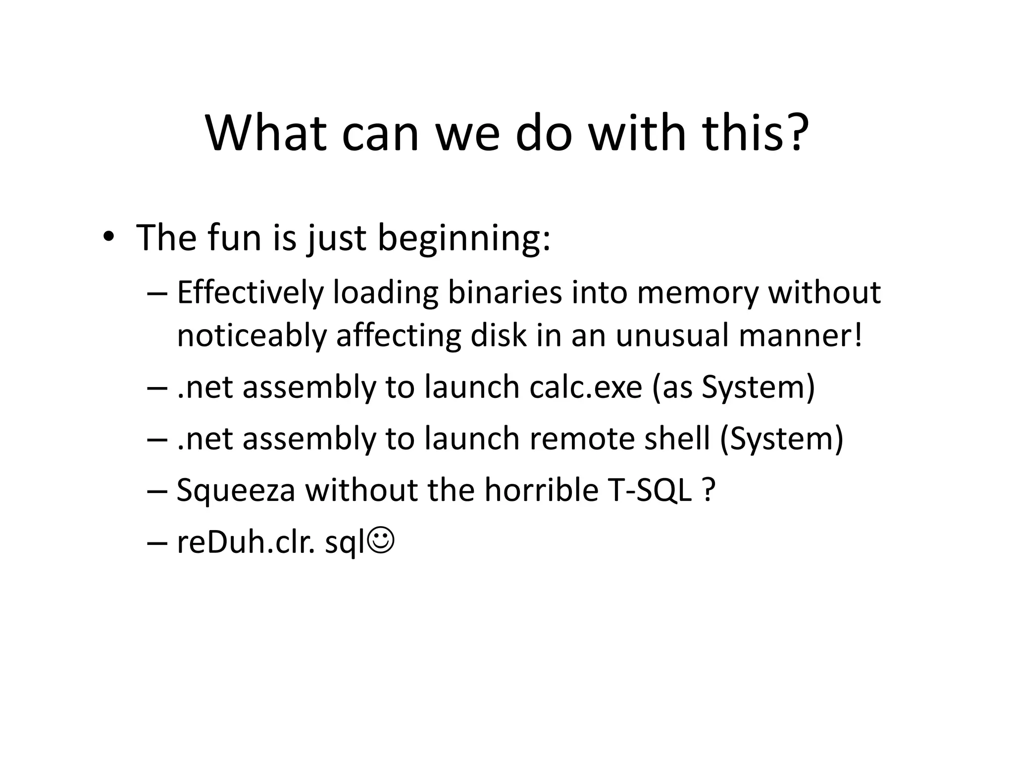 What can we do with this?
      What can we do with this?
• The fun is just beginning:
  The fun is just beginning:
  – Effectively loading binaries into memory without 
    noticeably affecting disk in an unusual manner!
    noticeably affecting disk in an unusual manner!
  – .net assembly to launch calc.exe (as System)
  – .net assembly to launch remote shell (System)
     net assembly to launch remote shell (System)
  – Squeeza without the horrible T‐SQL ?
  – reDuh clr sql☺
    reDuh.clr. sql☺
 