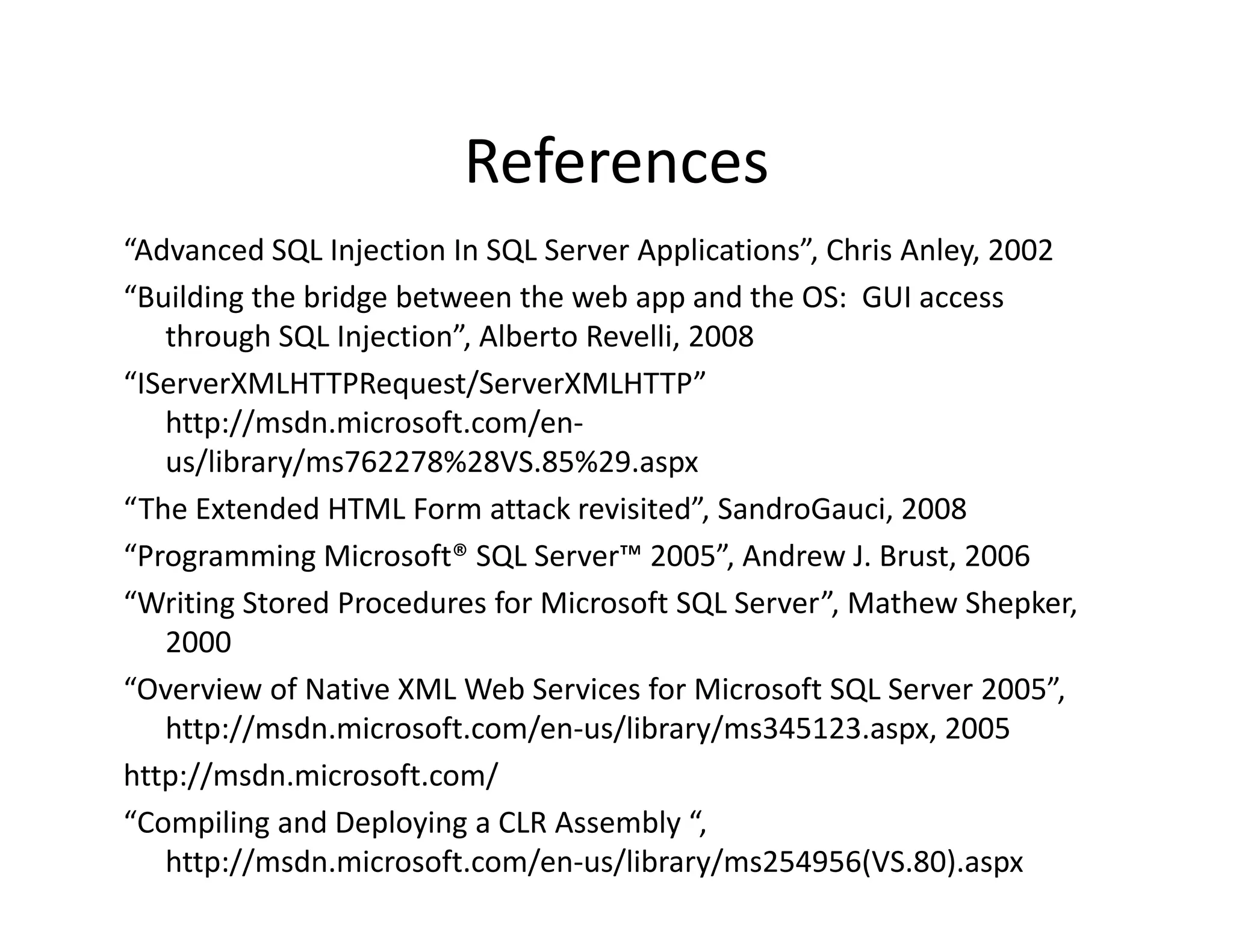 References
“Advanced SQL Injection In SQL Server Applications”, Chris Anley, 2002
“Building the bridge between the web app and the OS: GUI access
 Building the bridge between the web app and the OS:  GUI access 
   through SQL Injection”, Alberto Revelli, 2008
“IServerXMLHTTPRequest/ServerXMLHTTP” 
   http://msdn.microsoft.com/en‐
   htt // d       i     ft    /
   us/library/ms762278%28VS.85%29.aspx
“The Extended HTML Form attack revisited”, SandroGauci, 2008
“Programming Microsoft® SQL Server™ 2005”, Andrew J. Brust, 2006
“Writing Stored Procedures for Microsoft SQL Server”, Mathew Shepker, 
   2000
“Overview of Native XML Web Services for Microsoft SQL Server 2005”, 
   http://msdn.microsoft.com/en‐us/library/ms345123.aspx, 2005
http://msdn.microsoft.com/
http://msdn microsoft com/
“Compiling and Deploying a CLR Assembly “, 
   http://msdn.microsoft.com/en‐us/library/ms254956(VS.80).aspx
 